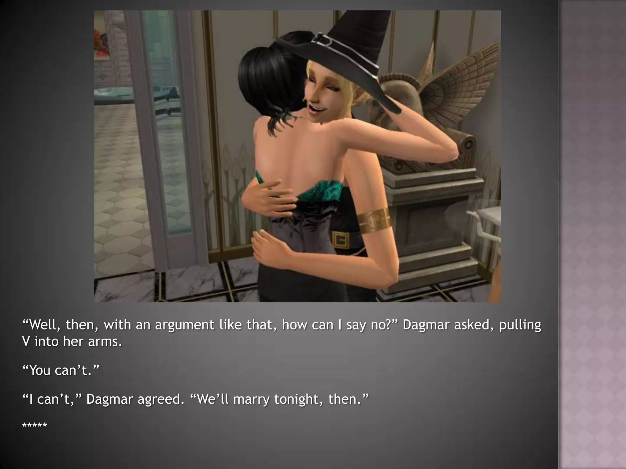 “Well, then, with an argument like that, how can I say no?” Dagmar asked, pulling V into her arms.“You can’t.”“I can’t,” Dagmar agreed. “We’ll marry tonight, then.”*****