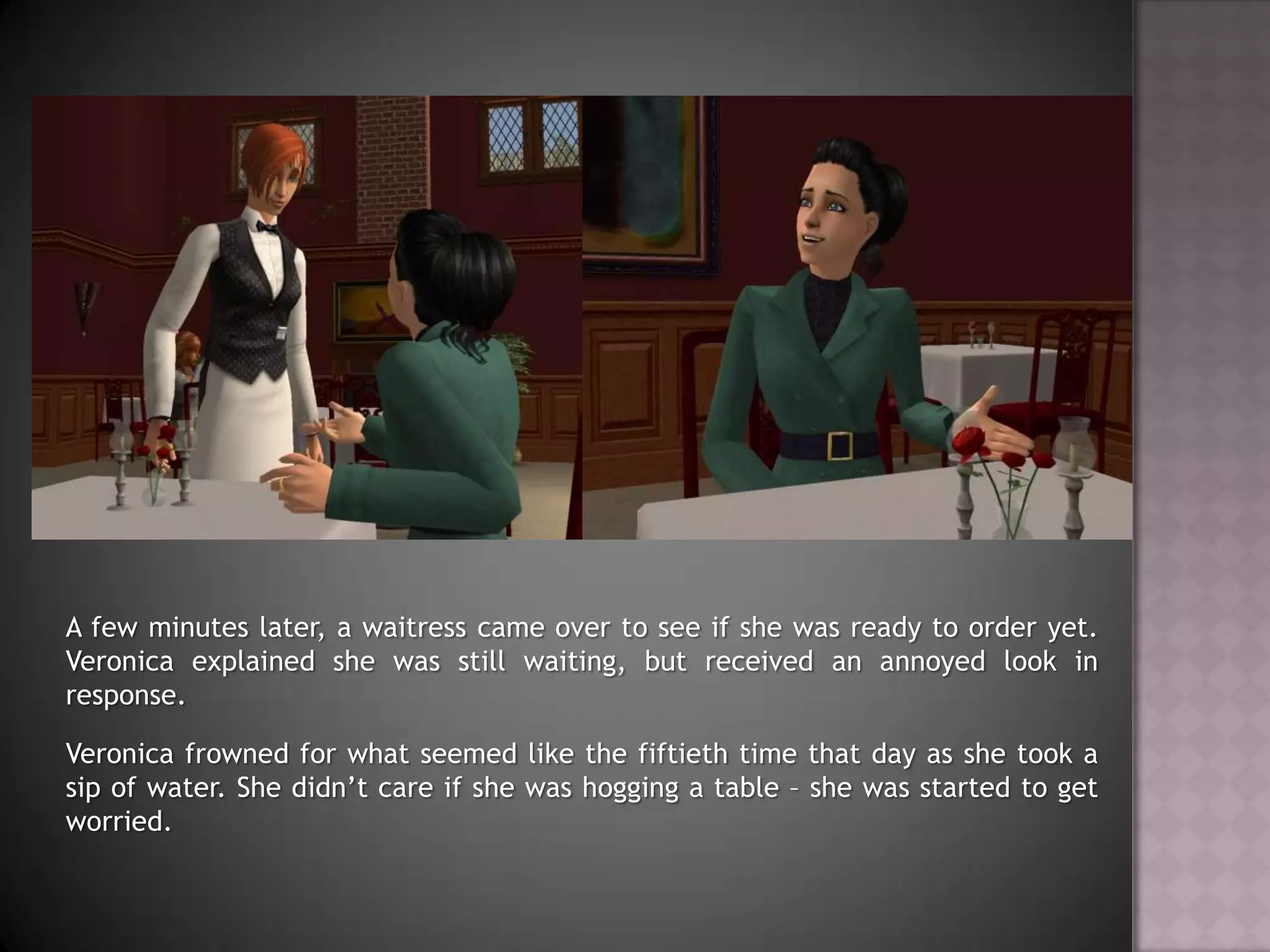 A few minutes later, a waitress came over to see if she was ready to order yet. Veronica explained she was still waiting, but received an annoyed look in response.Veronica frowned for what seemed like the fiftieth time that day as she took a sip of water. She didn’t care if she was hogging a table – she was started to get worried.
