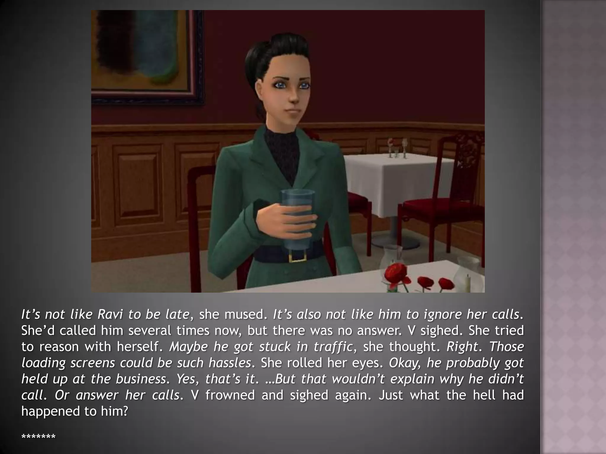 It’s not like Ravi to be late, she mused. It’s also not like him to ignore her calls. She’d called him several times now, but there was no answer. V sighed. She tried to reason with herself. Maybe he got stuck in traffic, she thought. Right. Those loading screens could be such hassles. She rolled her eyes. Okay, he probably got held up at the business. Yes, that’s it. …But that wouldn’t explain why he didn’t call. Or answer her calls. V frowned and sighed again. Just what the hell had happened to him?*******