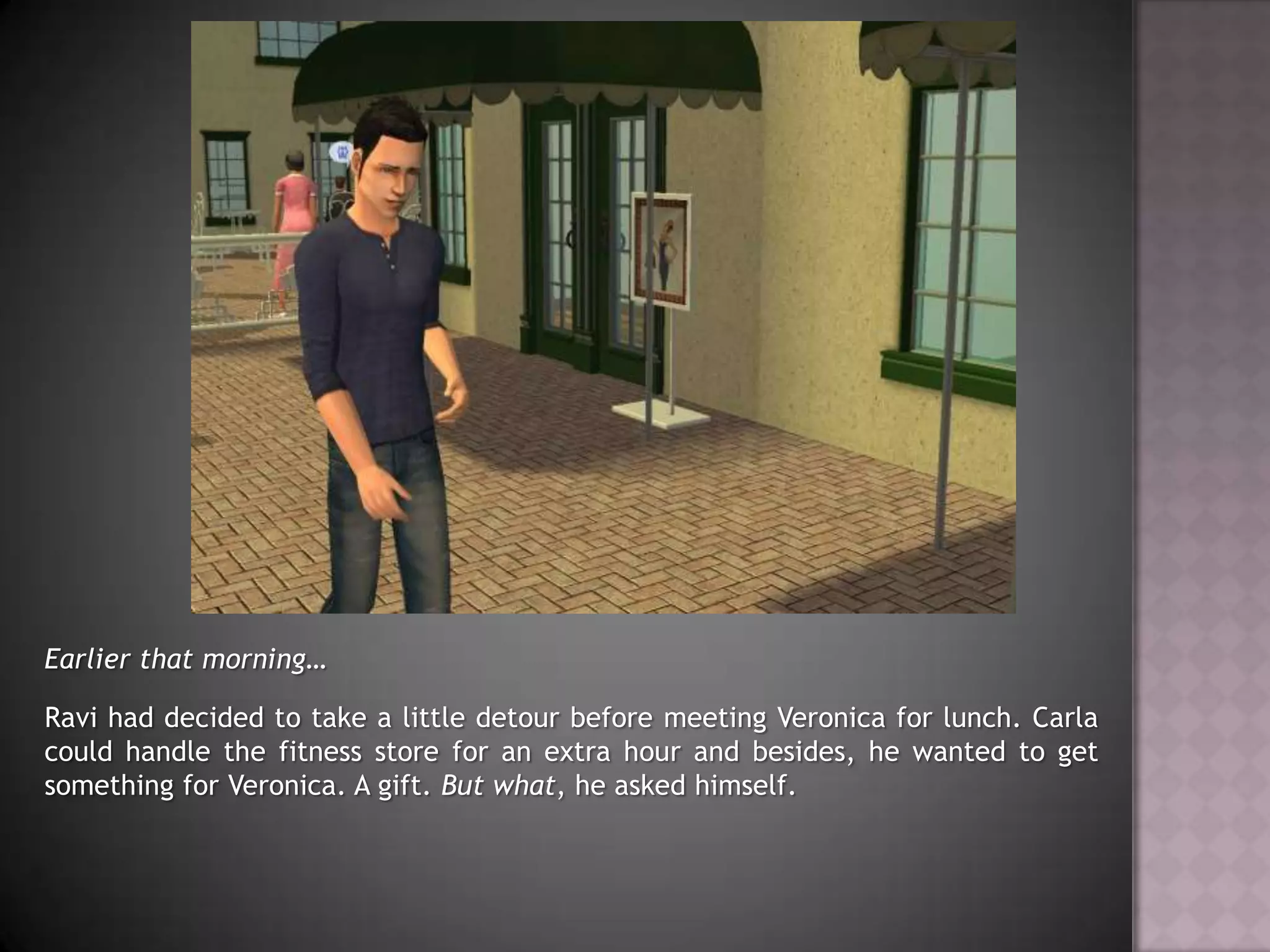 Earlier that morning…Ravi had decided to take a little detour before meeting Veronica for lunch. Carla could handle the fitness store for an extra hour and besides, he wanted to get something for Veronica. A gift. But what, he asked himself.