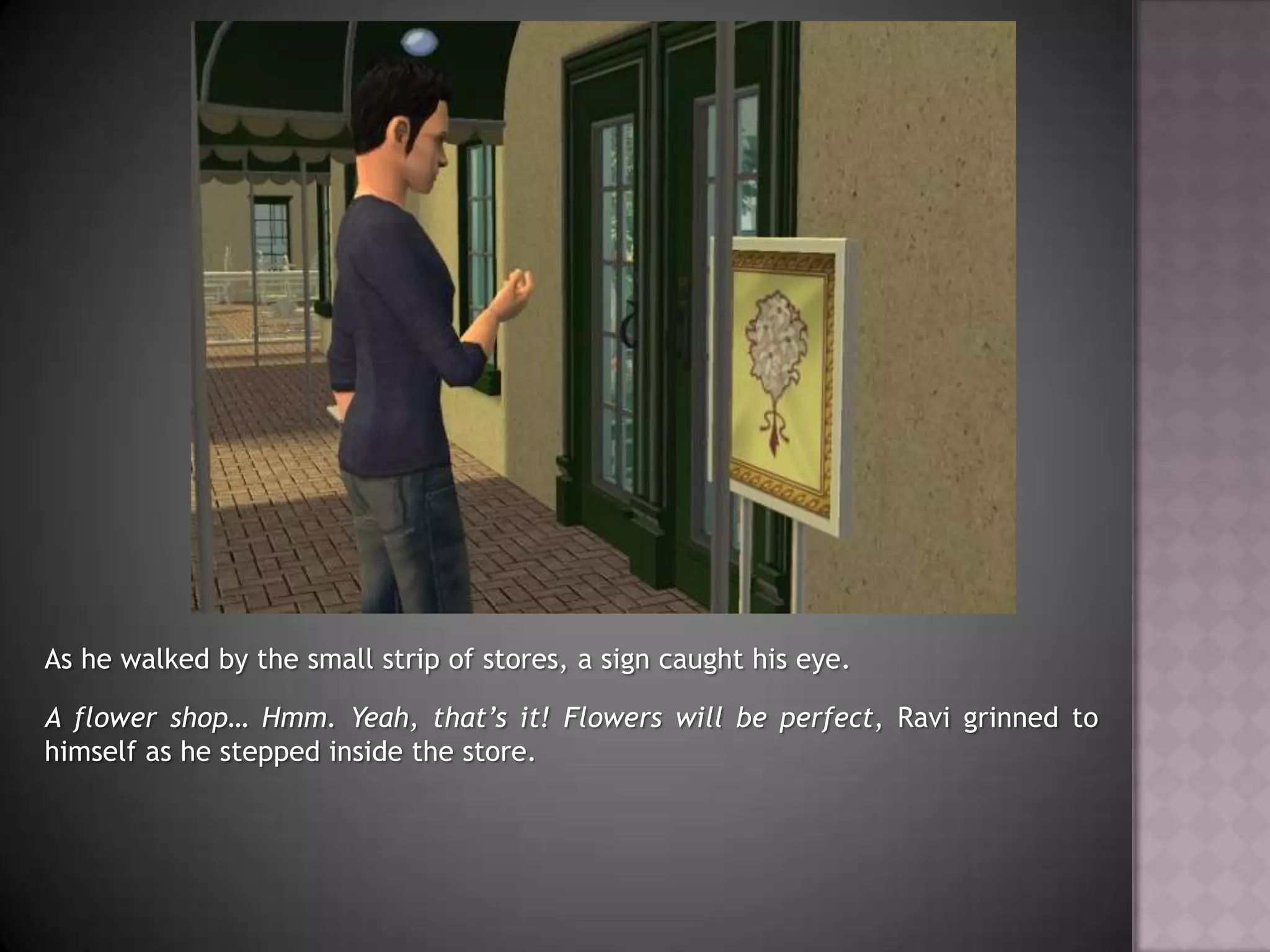 As he walked by the small strip of stores, a sign caught his eye.A flower shop… Hmm. Yeah, that’s it! Flowers will be perfect, Ravi grinned to himself as he stepped inside the store.