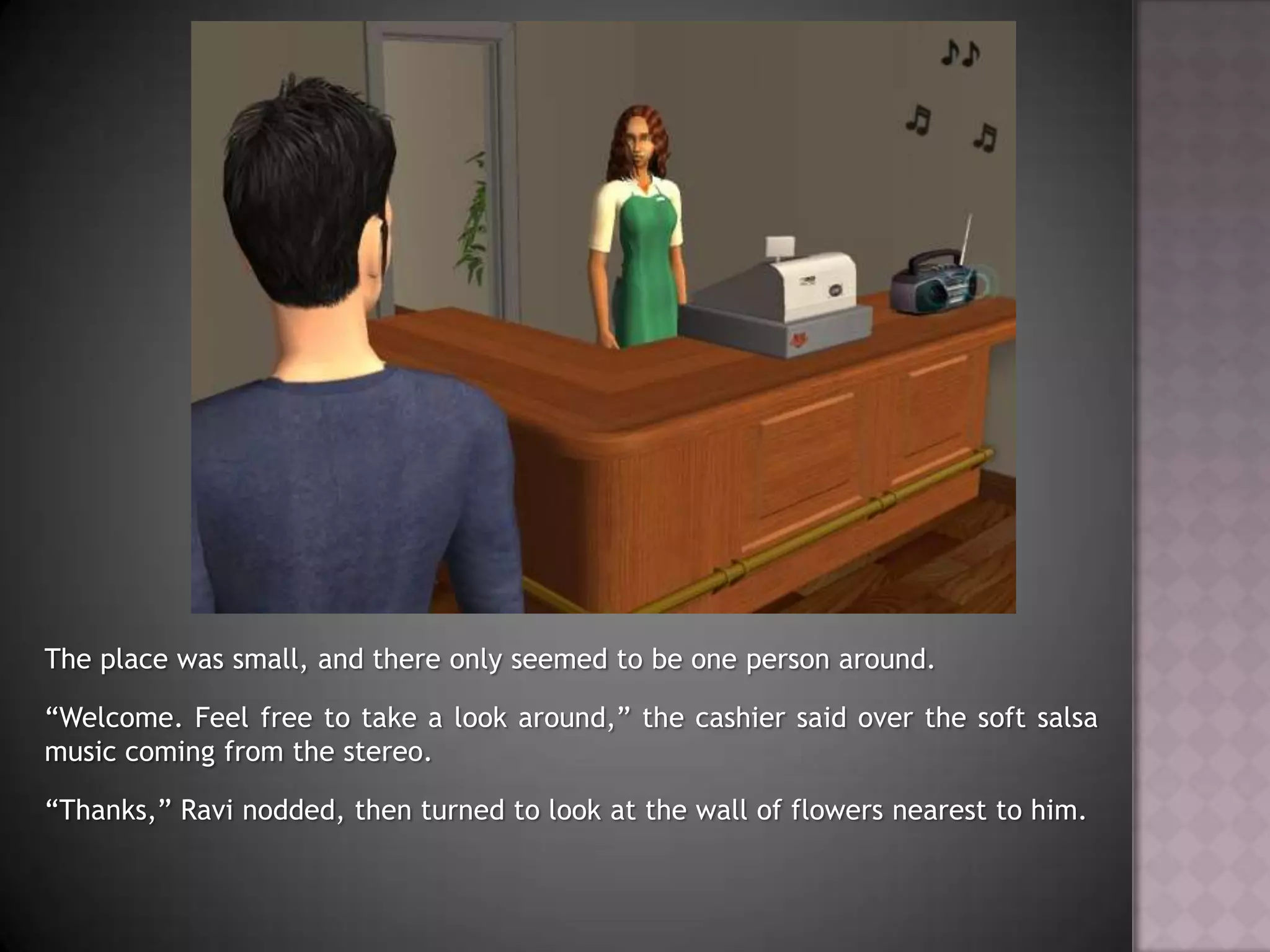 The place was small, and there only seemed to be one person around.“Welcome. Feel free to take a look around,” the cashier said over the soft salsa music coming from the stereo.“Thanks,” Ravi nodded, then turned to look at the wall of flowers nearest to him.