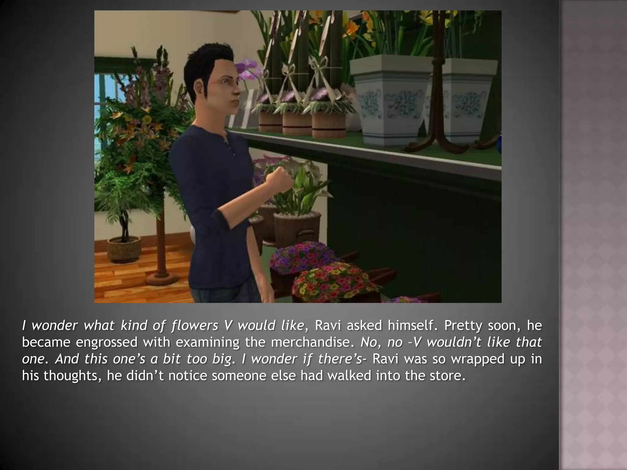 I wonder what kind of flowers V would like, Ravi asked himself. Pretty soon, he became engrossed with examining the merchandise. No, no –V wouldn’t like that one. And this one’s a bit too big. I wonder if there’s- Ravi was so wrapped up in his thoughts, he didn’t notice someone else had walked into the store.