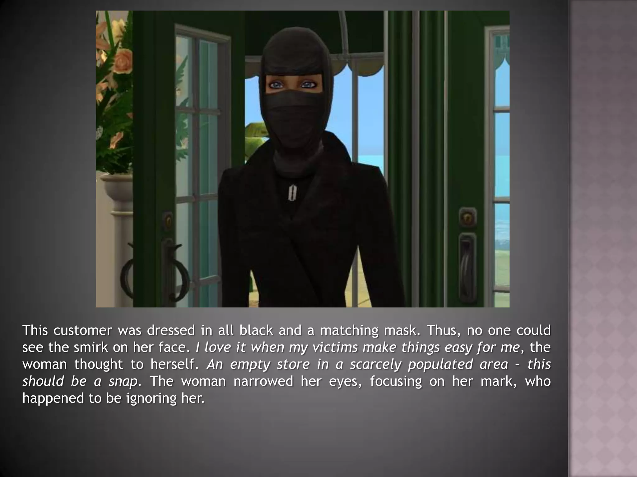 This customer was dressed in all black and a matching mask. Thus, no one could see the smirk on her face. I love it when my victims make things easy for me, the woman thought to herself. An empty store in a scarcely populated area – this should be a snap. The woman narrowed her eyes, focusing on her mark, who happened to be ignoring her.