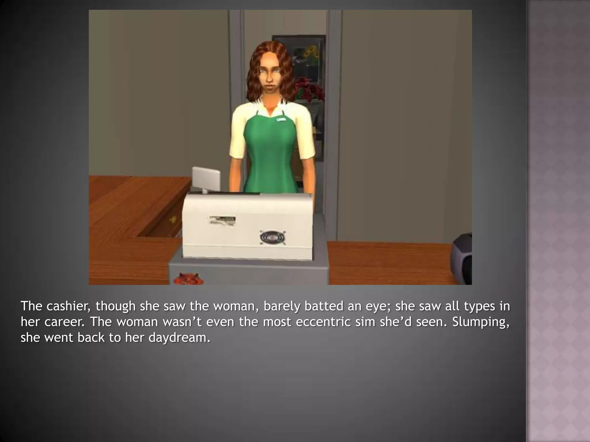 The cashier, though she saw the woman, barely batted an eye; she saw all types in her career. The woman wasn’t even the most eccentric sim she’d seen. Slumping, she went back to her daydream.