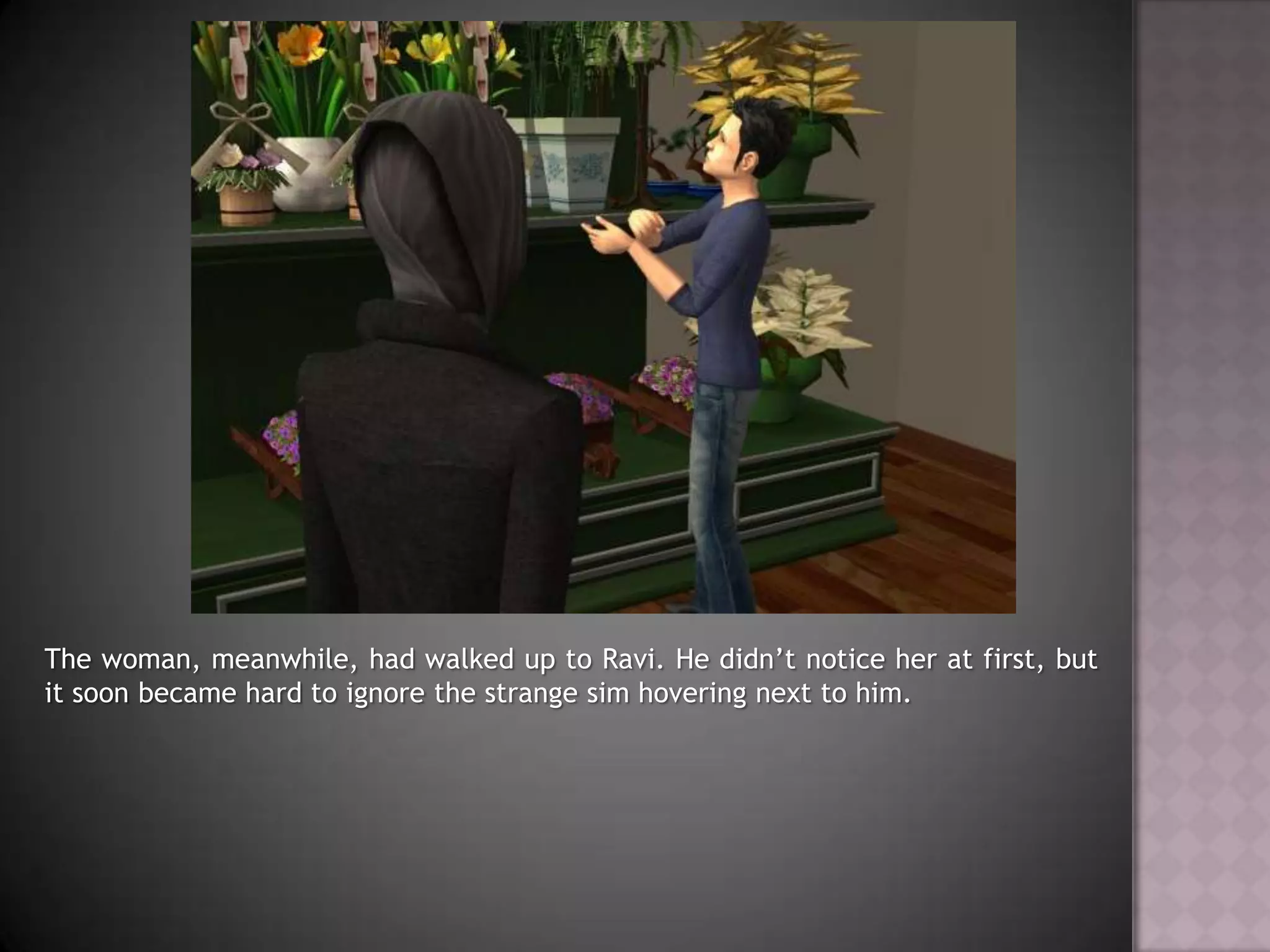 The woman, meanwhile, had walked up to Ravi. He didn’t notice her at first, but it soon became hard to ignore the strange sim hovering next to him.