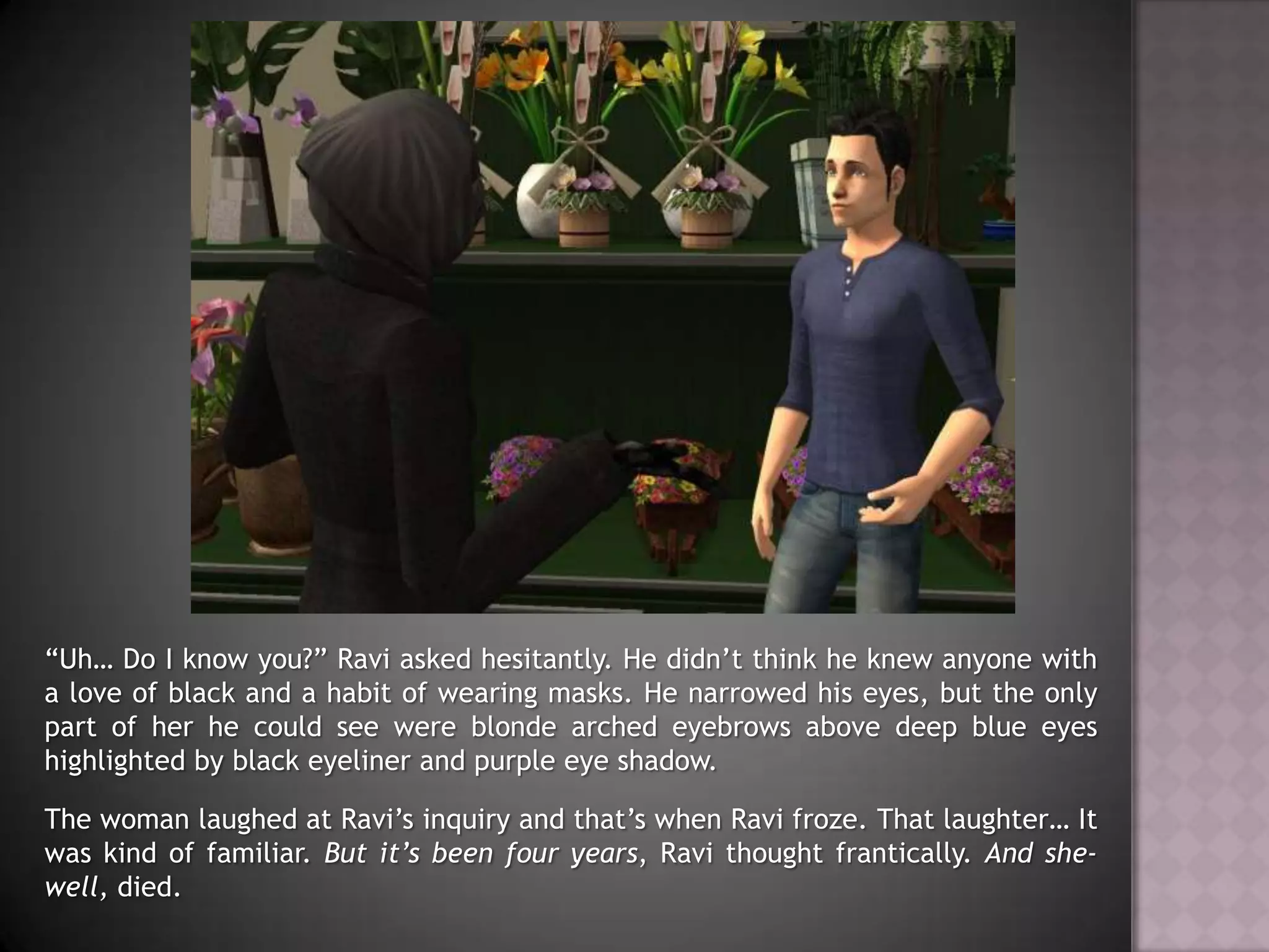 “Uh… Do I know you?” Ravi asked hesitantly. He didn’t think he knew anyone with a love of black and a habit of wearing masks. He narrowed his eyes, but the only part of her he could see were blonde arched eyebrows above deep blue eyes highlighted by black eyeliner and purple eye shadow.The woman laughed at Ravi’s inquiry and that’s when Ravi froze. That laughter… It was kind of familiar. But it’s been four years, Ravi thought frantically. And she- well, died.