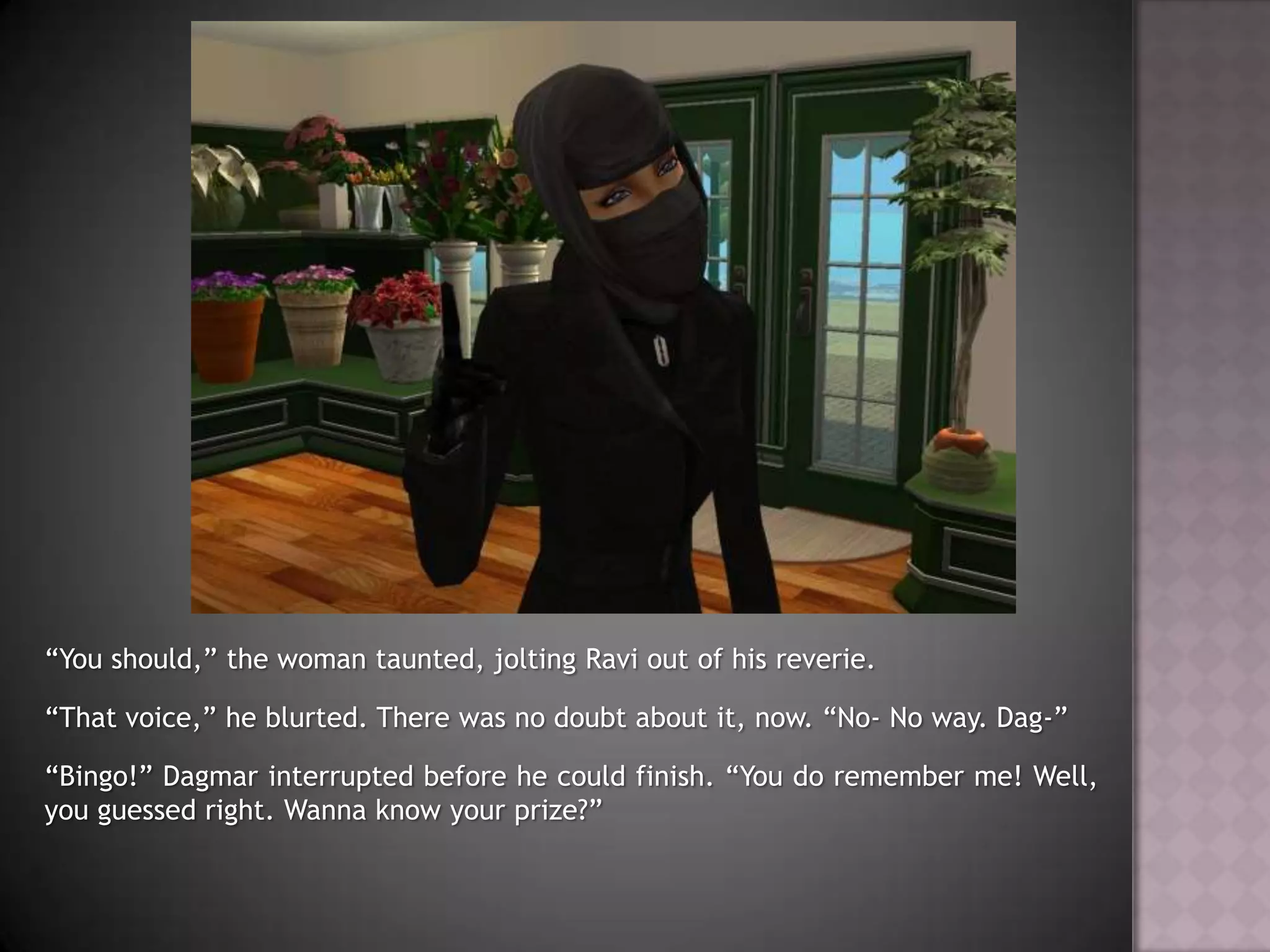 “You should,” the woman taunted, jolting Ravi out of his reverie. “That voice,” he blurted. There was no doubt about it, now. “No- No way. Dag-”“Bingo!” Dagmar interrupted before he could finish. “You do remember me! Well, you guessed right. Wanna know your prize?”