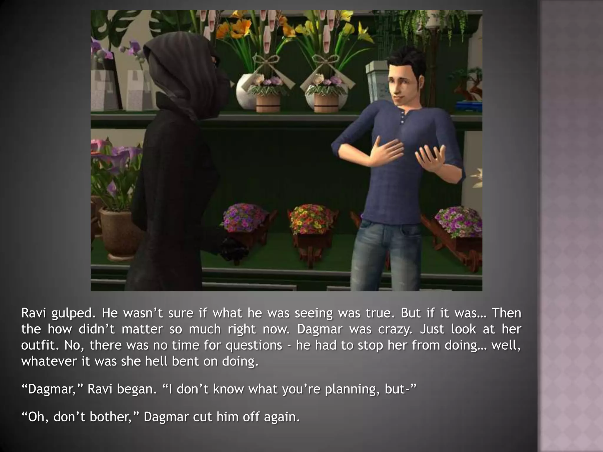 Ravi gulped. He wasn’t sure if what he was seeing was true. But if it was… Then the how didn’t matter so much right now. Dagmar was crazy. Just look at her outfit. No, there was no time for questions - he had to stop her from doing… well, whatever it was she hell bent on doing.“Dagmar,” Ravi began. “I don’t know what you’re planning, but-”“Oh, don’t bother,” Dagmar cut him off again.