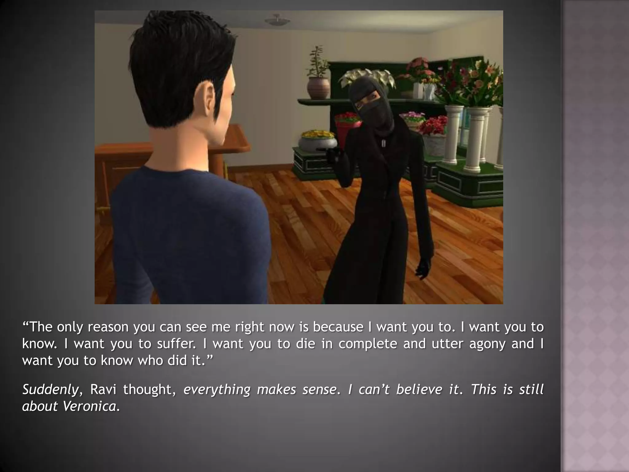 “The only reason you can see me right now is because I want you to. I want you to know. I want you to suffer. I want you to die in complete and utter agony and I want you to know who did it.”Suddenly, Ravi thought, everything makes sense. I can’t believe it. This is still about Veronica.
