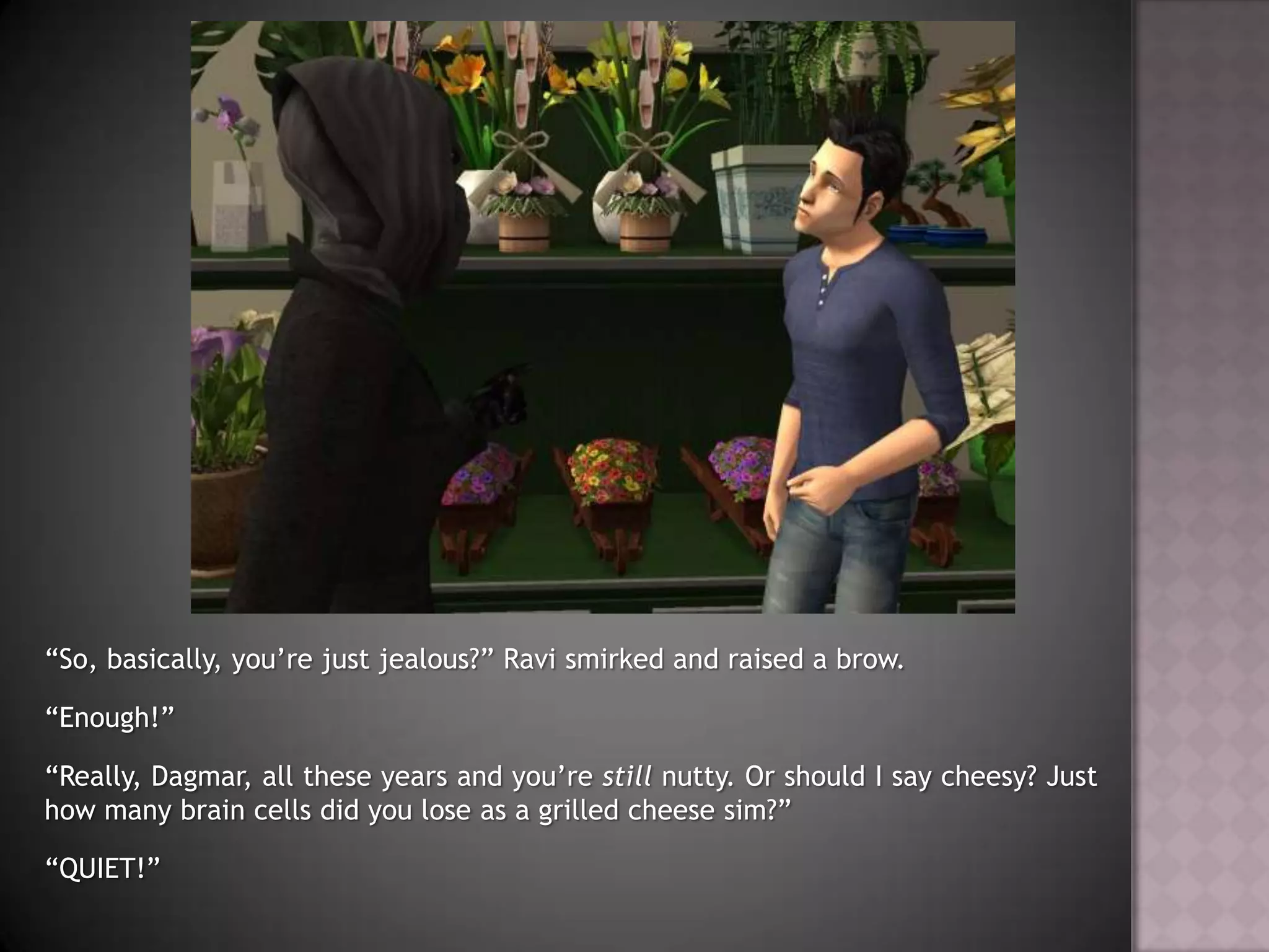 “So, basically, you’re just jealous?” Ravi smirked and raised a brow.“Enough!”“Really, Dagmar, all these years and you’re still nutty. Or should I say cheesy? Just how many brain cells did you lose as a grilled cheese sim?”“QUIET!”