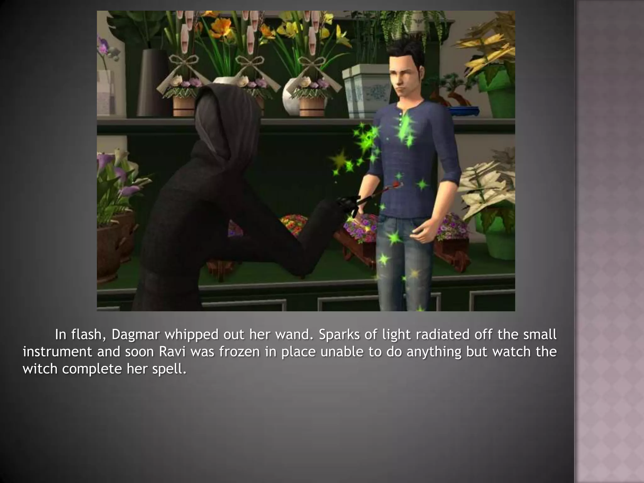 	In flash, Dagmar whipped out her wand. Sparks of light radiated off the small instrument and soon Ravi was frozen in place unable to do anything but watch the witch complete her spell.