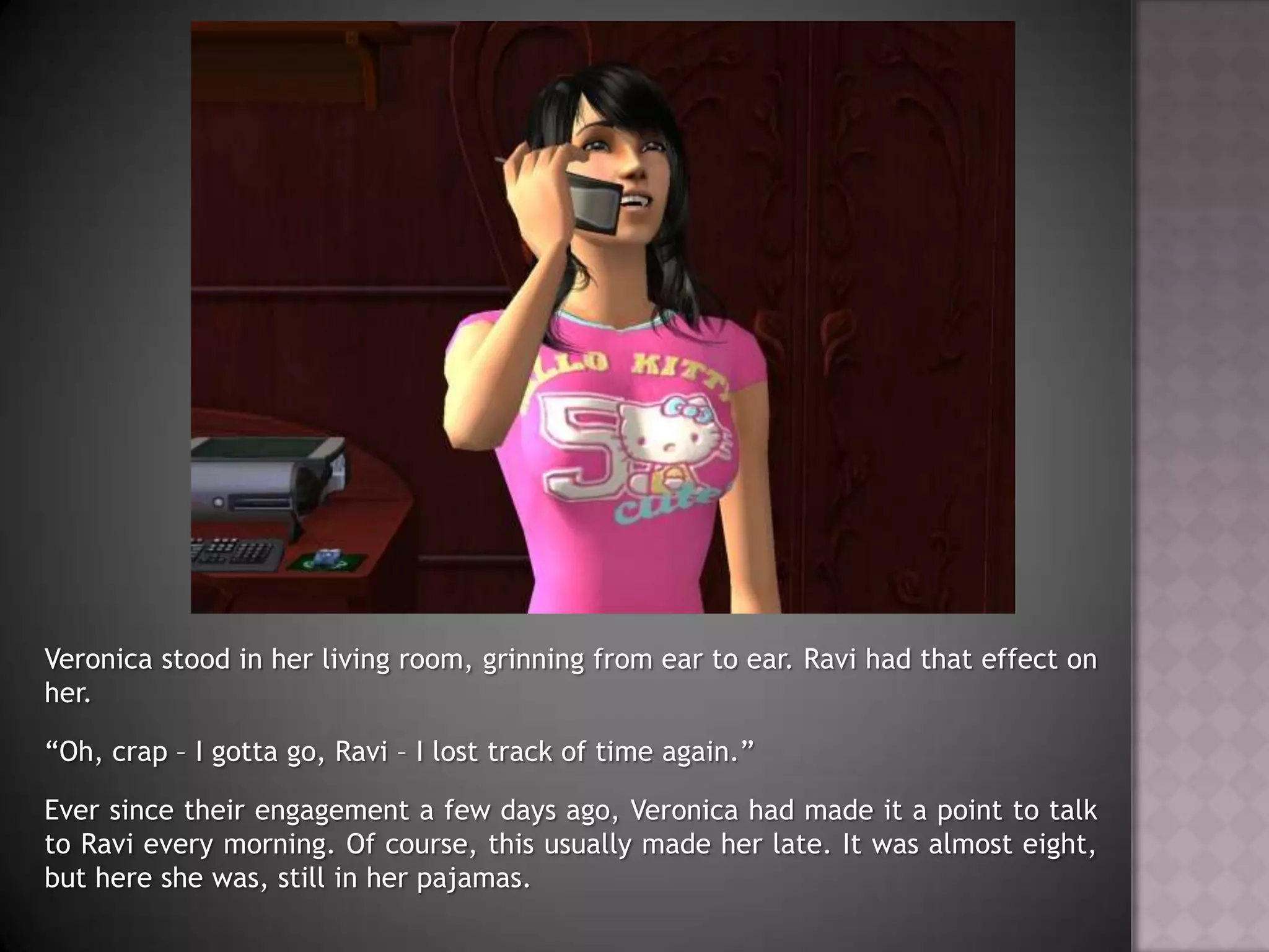 Veronica stood in her living room, grinning from ear to ear. Ravi had that effect on her.“Oh, crap – I gotta go, Ravi – I lost track of time again.”Ever since their engagement a few days ago, Veronica had made it a point to talk to Ravi every morning. Of course, this usually made her late. It was almost eight, but here she was, still in her pajamas.