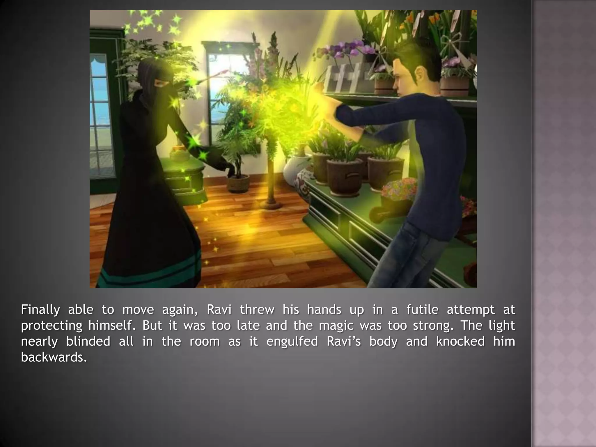 Finally able to move again, Ravi threw his hands up in a futile attempt at protecting himself. But it was too late and the magic was too strong. The light nearly blinded all in the room as it engulfed Ravi’s body and knocked him backwards.