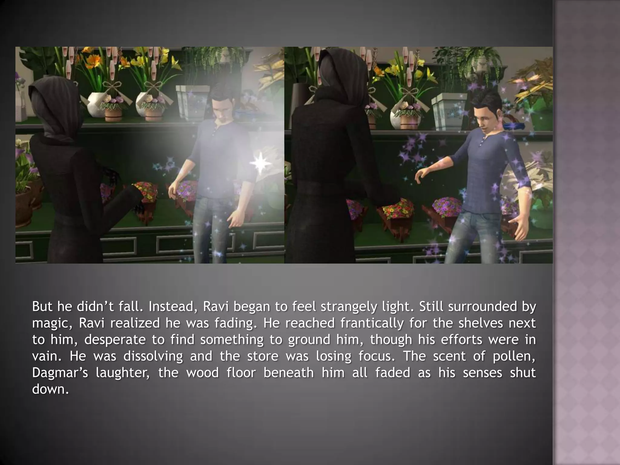 But he didn’t fall. Instead, Ravi began to feel strangely light. Still surrounded by magic, Ravi realized he was fading. He reached frantically for the shelves next to him, desperate to find something to ground him, though his efforts were in vain. He was dissolving and the store was losing focus. The scent of pollen, Dagmar’s laughter, the wood floor beneath him all faded as his senses shut down.