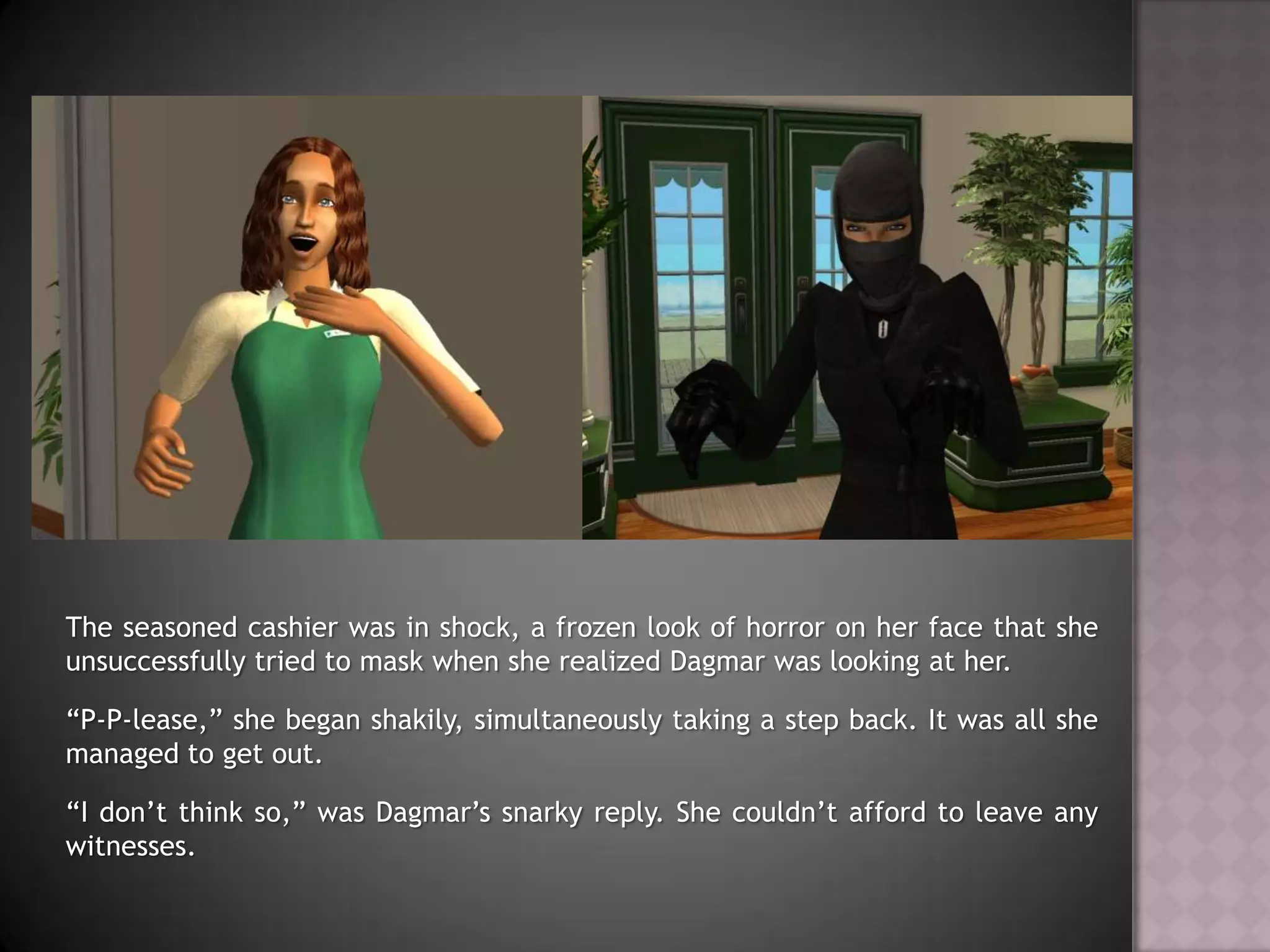 The seasoned cashier was in shock, a frozen look of horror on her face that she unsuccessfully tried to mask when she realized Dagmar was looking at her.“P-P-lease,” she began shakily, simultaneously taking a step back. It was all she managed to get out.“I don’t think so,” was Dagmar’s snarky reply. She couldn’t afford to leave any witnesses.