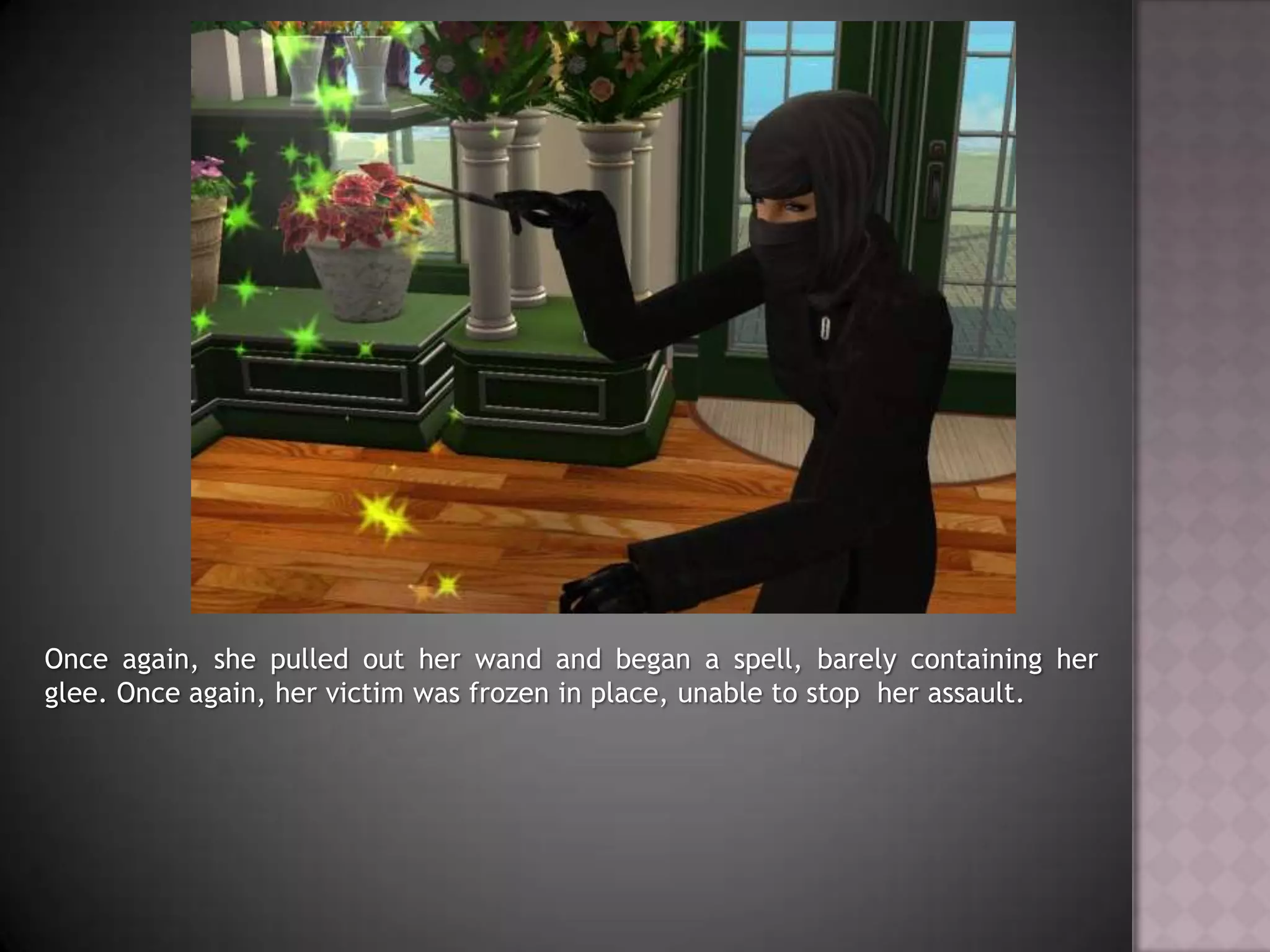 Once again, she pulled out her wand and began a spell, barely containing her glee. Once again, her victim was frozen in place, unable to stop  her assault.