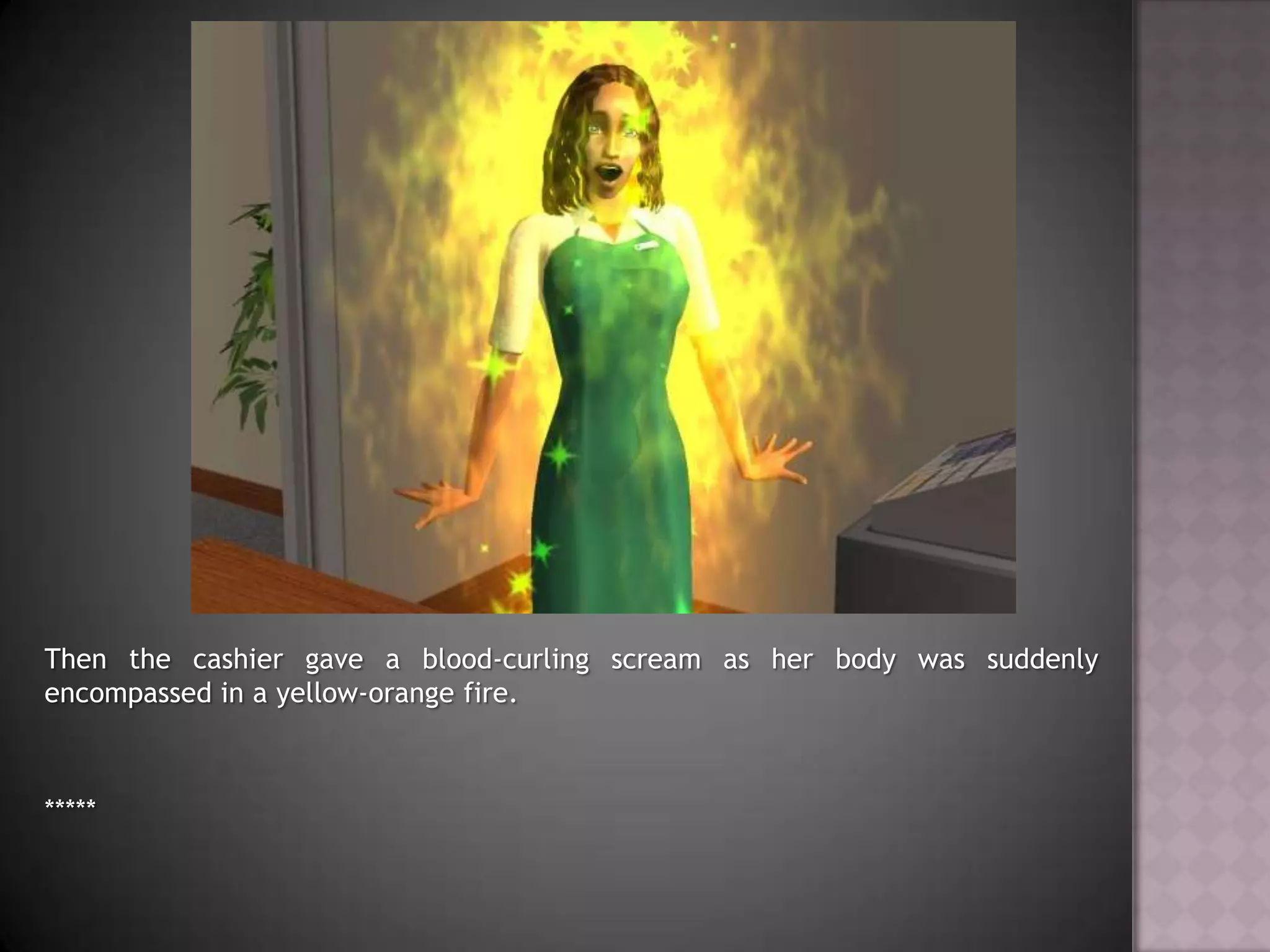 Then the cashier gave a blood-curling scream as her body was suddenly encompassed in a yellow-orange fire.*****