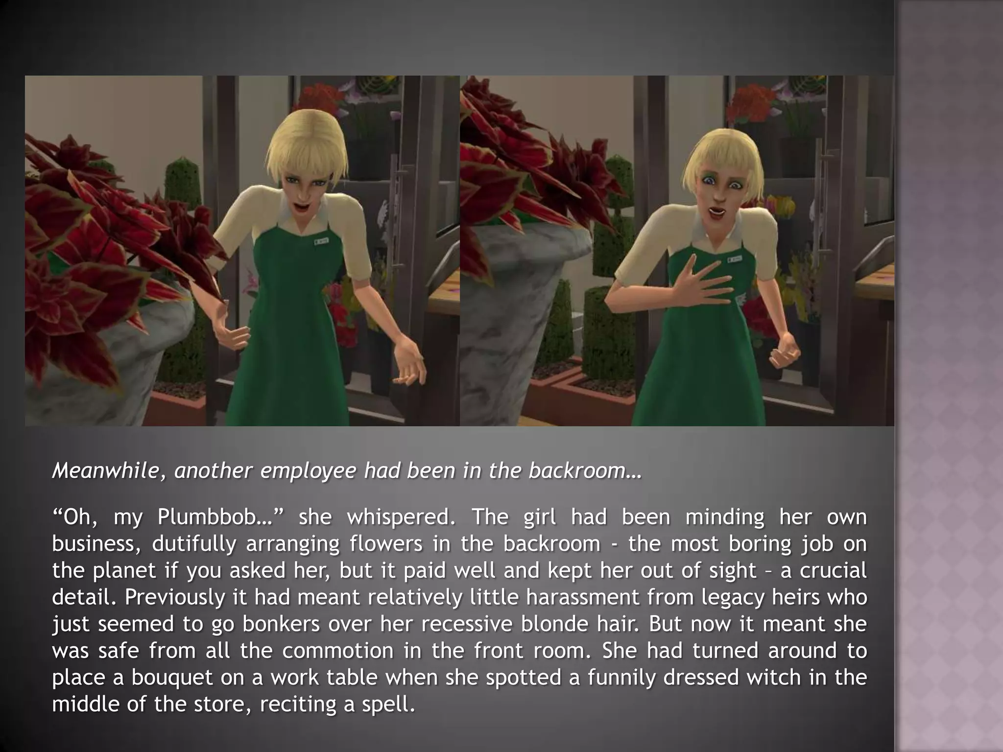 Meanwhile, another employee had been in the backroom…“Oh, my Plumbbob…” she whispered. The girl had been minding her own business, dutifully arranging flowers in the backroom - the most boring job on the planet if you asked her, but it paid well and kept her out of sight – a crucial detail. Previously it had meant relatively little harassment from legacy heirs who just seemed to go bonkers over her recessive blonde hair. But now it meant she was safe from all the commotion in the front room. She had turned around to place a bouquet on a work table when she spotted a funnily dressed witch in the middle of the store, reciting a spell.