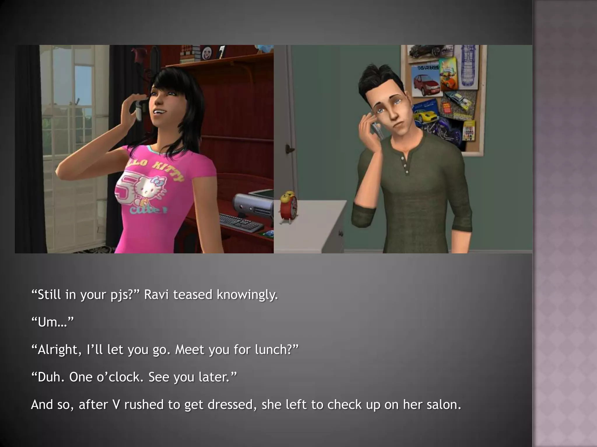 “Still in your pjs?” Ravi teased knowingly.“Um…”“Alright, I’ll let you go. Meet you for lunch?”“Duh. One o’clock. See you later.”And so, after V rushed to get dressed, she left to check up on her salon.