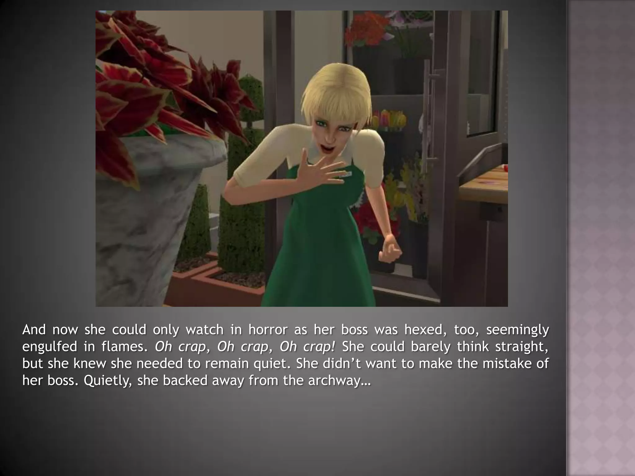 And now she could only watch in horror as her boss was hexed, too, seemingly engulfed in flames. Oh crap, Oh crap, Oh crap! She could barely think straight, but she knew she needed to remain quiet. She didn’t want to make the mistake of her boss. Quietly, she backed away from the archway…