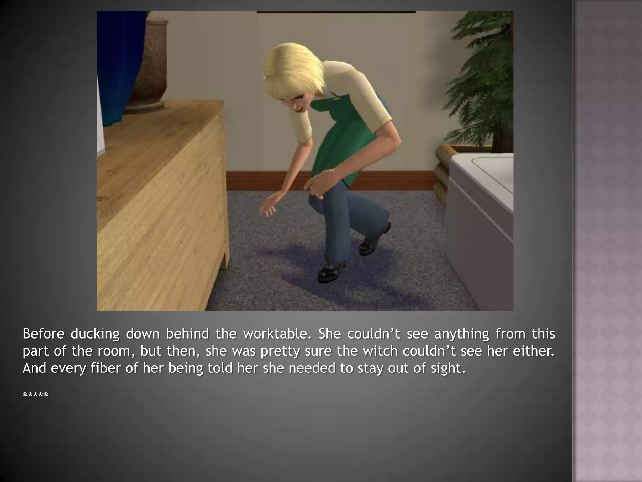 Before ducking down behind the worktable. She couldn’t see anything from this part of the room, but then, she was pretty sure the witch couldn’t see her either. And every fiber of her being told her she needed to stay out of sight.*****