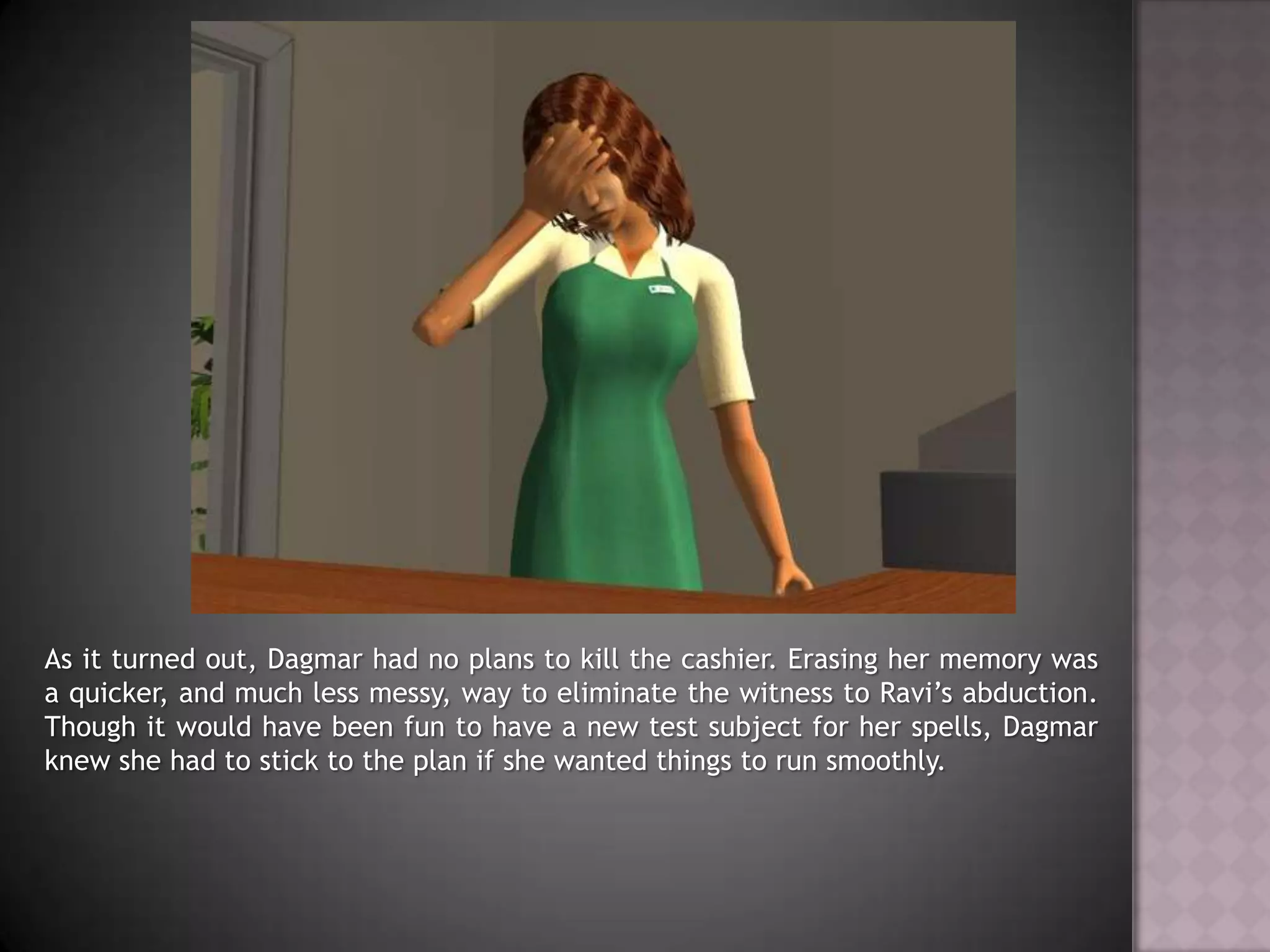 As it turned out, Dagmar had no plans to kill the cashier. Erasing her memory was a quicker, and much less messy, way to eliminate the witness to Ravi’s abduction. Though it would have been fun to have a new test subject for her spells, Dagmar knew she had to stick to the plan if she wanted things to run smoothly.