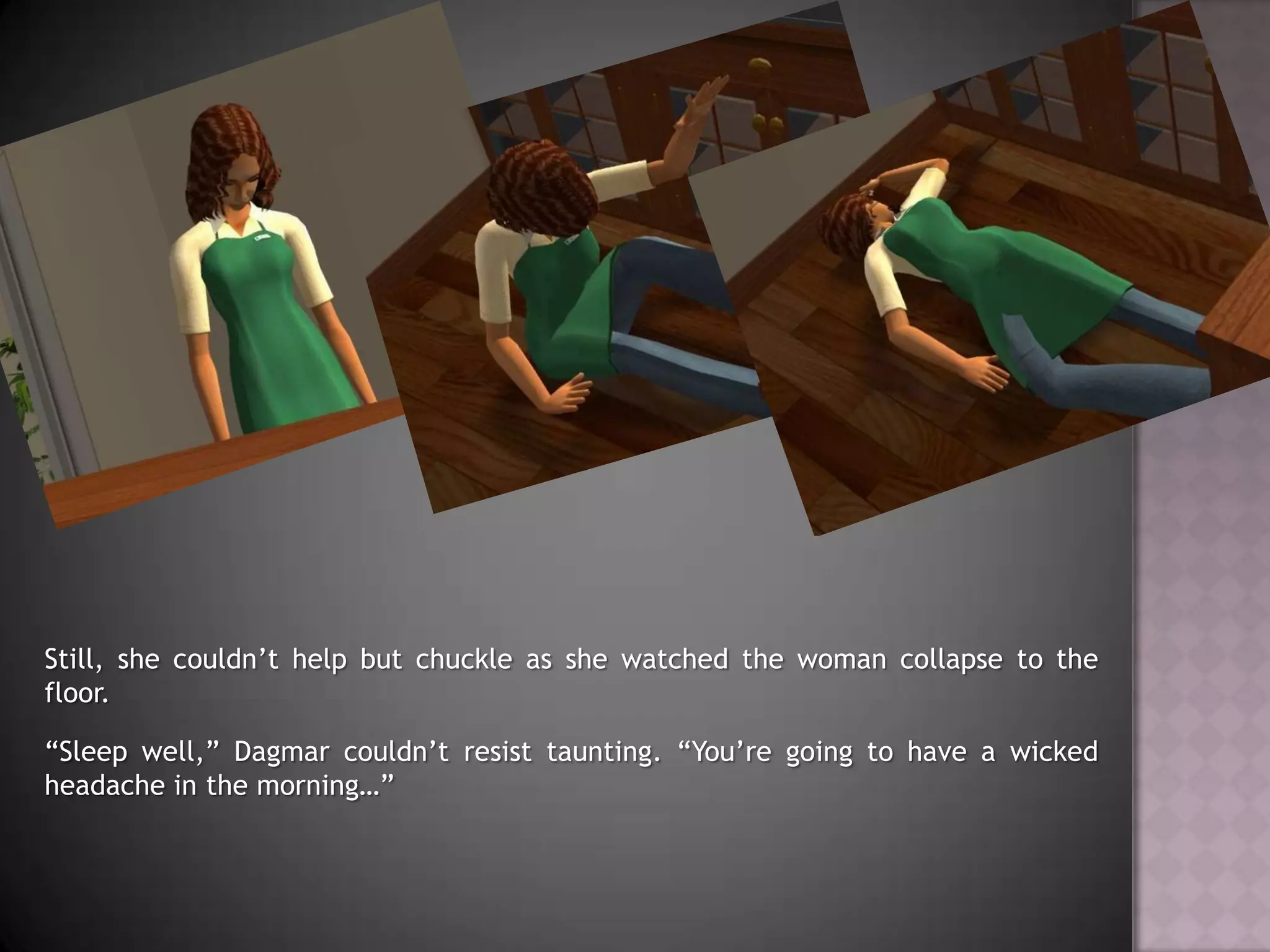 Still, she couldn’t help but chuckle as she watched the woman collapse to the floor.“Sleep well,” Dagmar couldn’t resist taunting. “You’re going to have a wicked headache in the morning…”