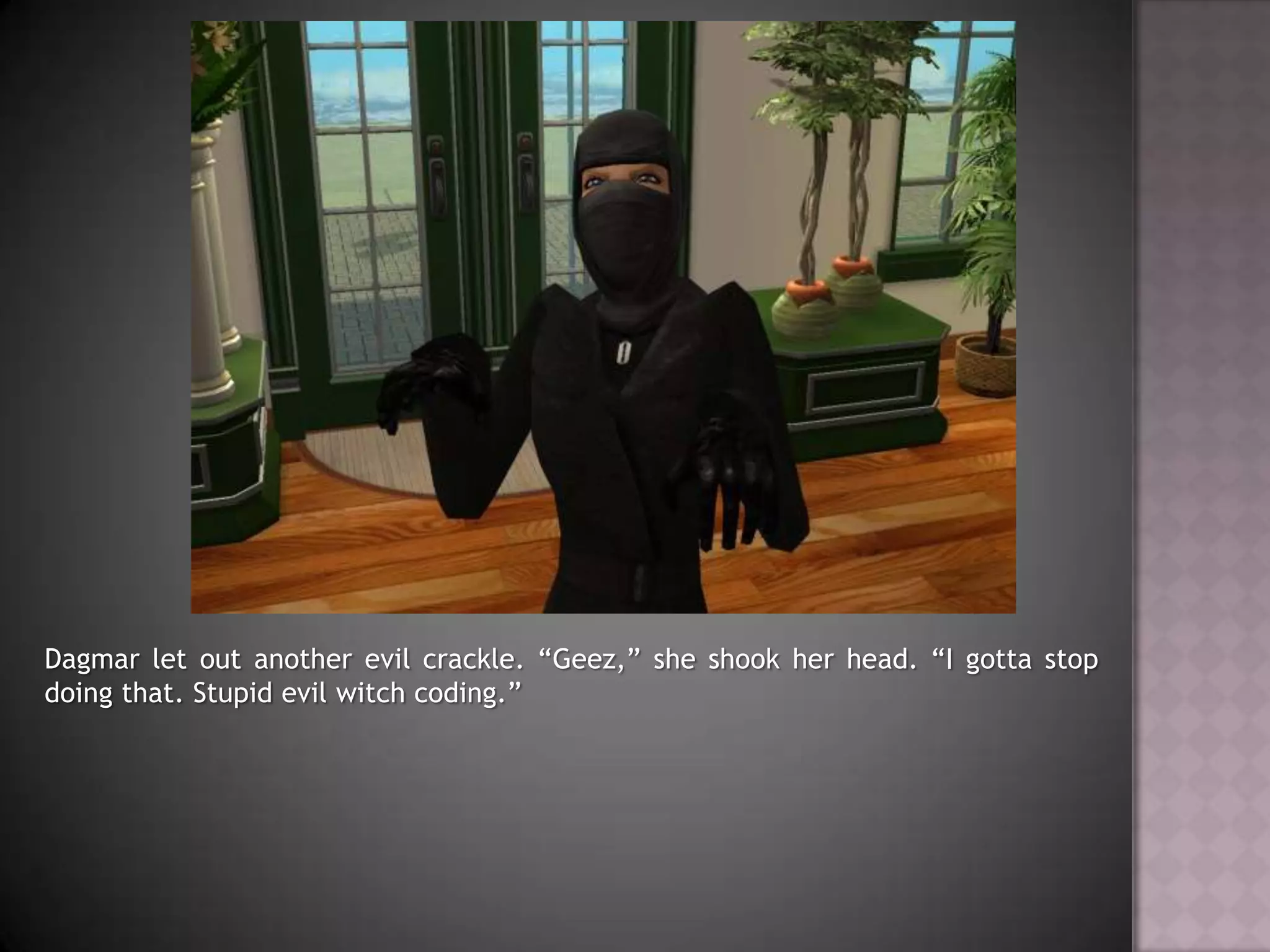 Dagmar let out another evil crackle. “Geez,” she shook her head. “I gotta stop doing that. Stupid evil witch coding.”
