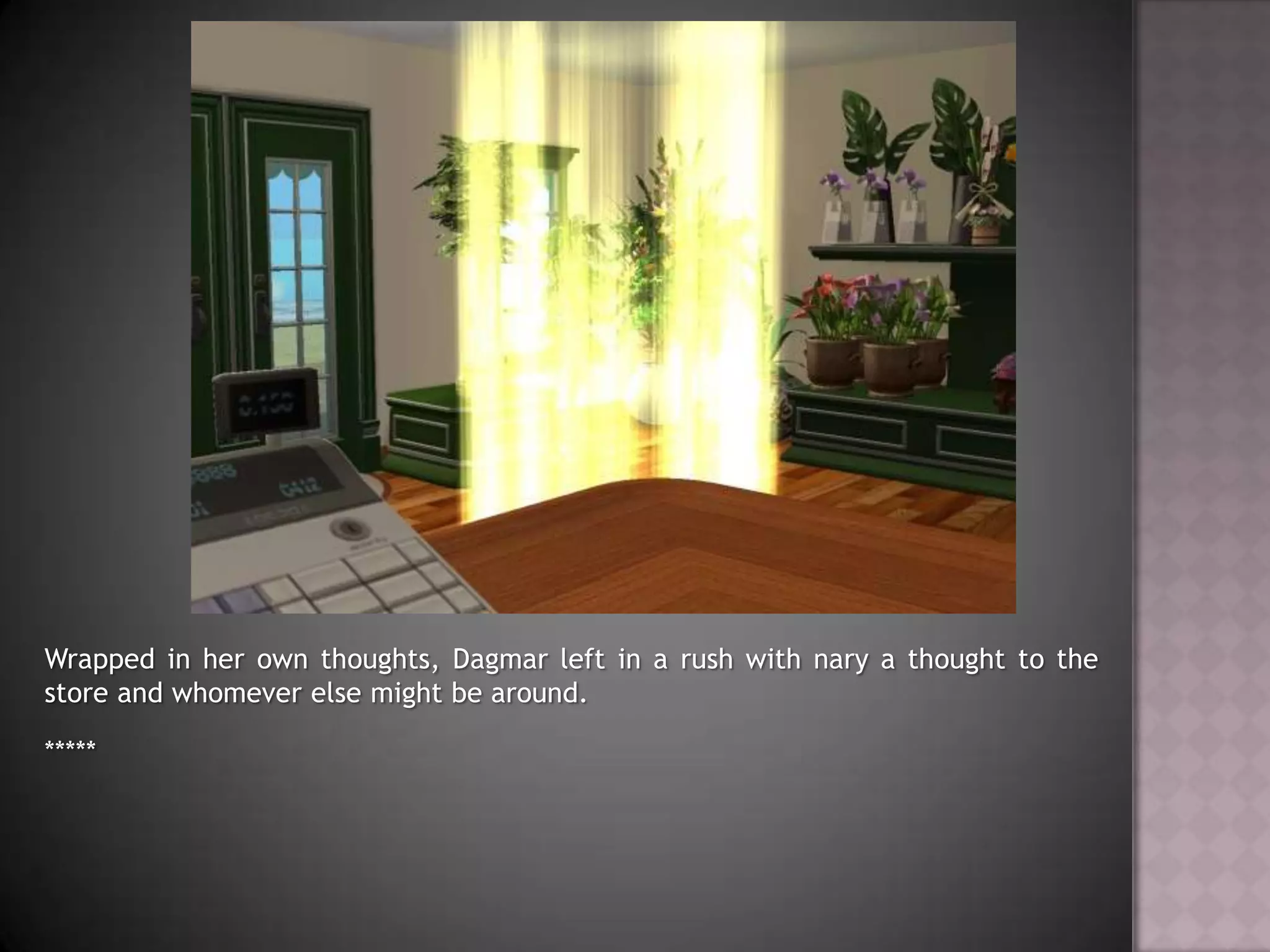 Wrapped in her own thoughts, Dagmar left in a rush with nary a thought to the store and whomever else might be around.*****