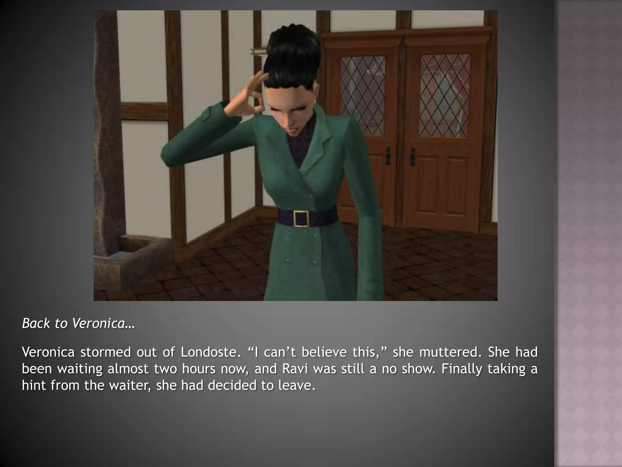 Back to Veronica…Veronica stormed out of Londoste. “I can’t believe this,” she muttered. She had been waiting almost two hours now, and Ravi was still a no show. Finally taking a hint from the waiter, she had decided to leave.