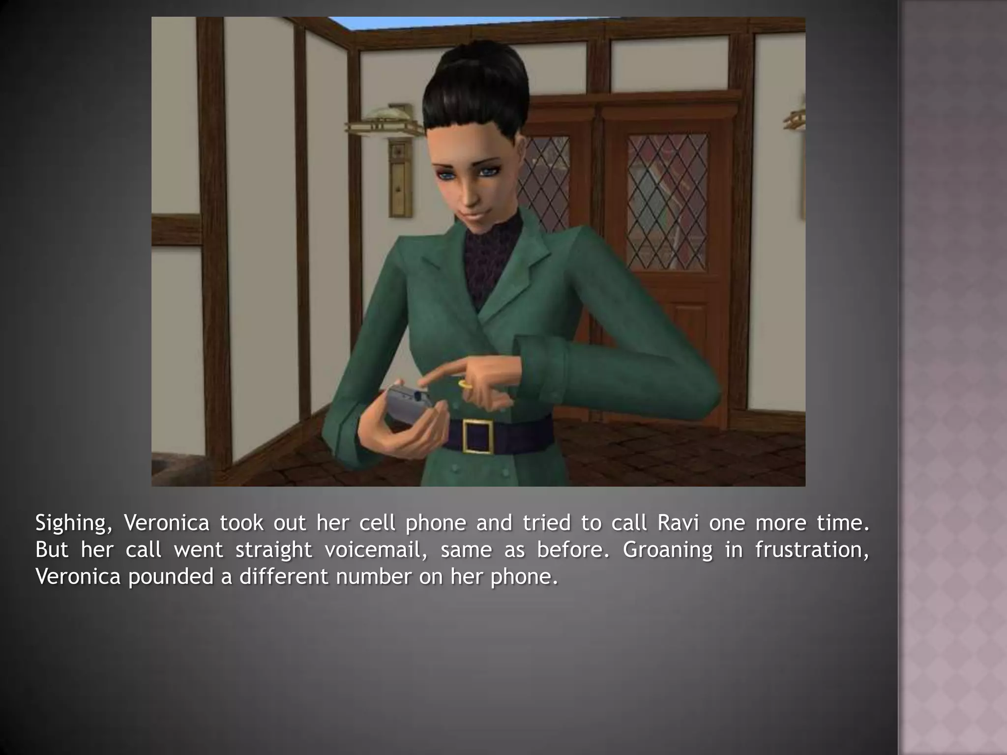 Sighing, Veronica took out her cell phone and tried to call Ravi one more time. But her call went straight voicemail, same as before. Groaning in frustration, Veronica pounded a different number on her phone.