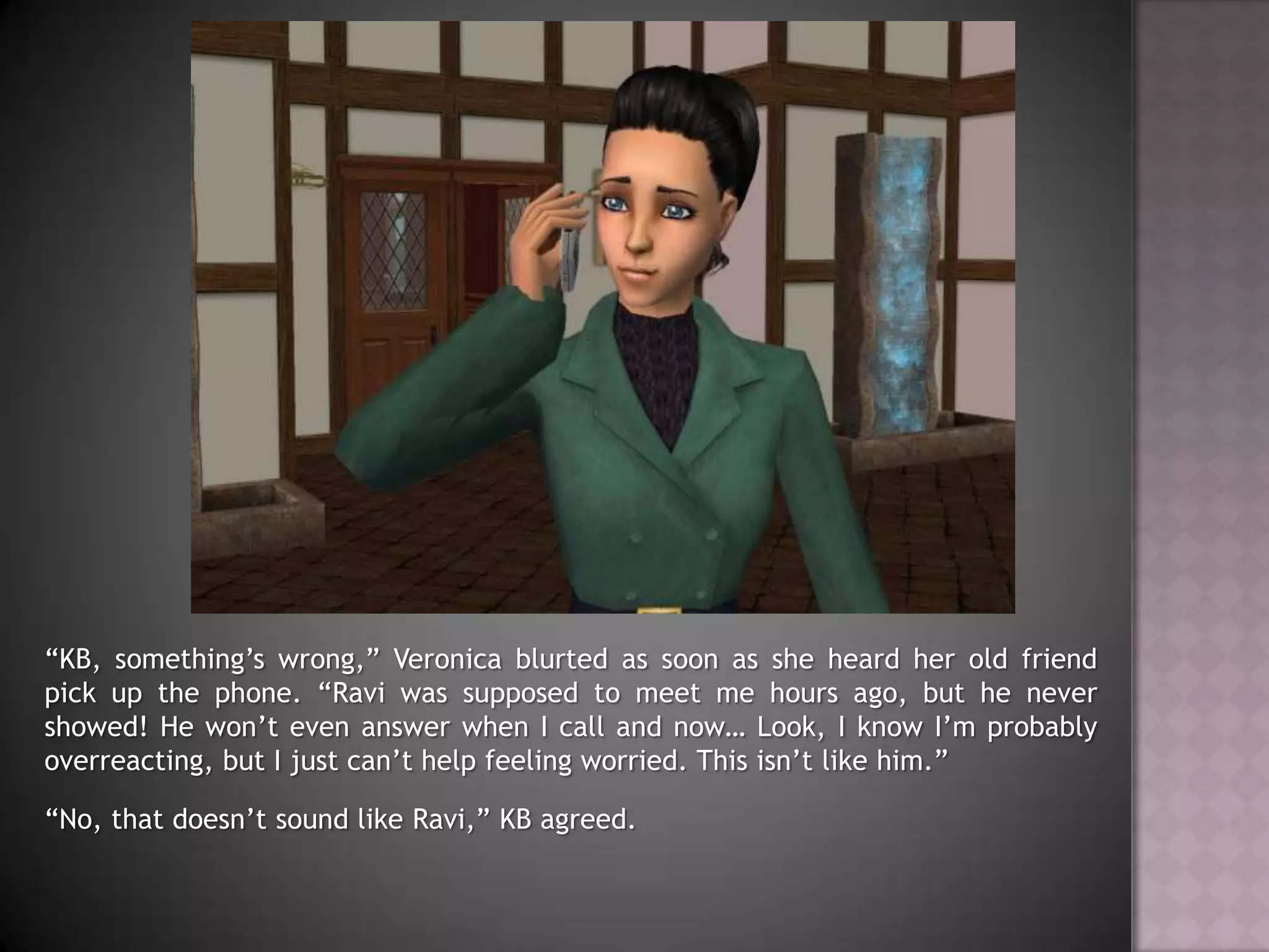 “KB, something’s wrong,” Veronica blurted as soon as she heard her old friend pick up the phone. “Ravi was supposed to meet me hours ago, but he never showed! He won’t even answer when I call and now… Look, I know I’m probably overreacting, but I just can’t help feeling worried. This isn’t like him.”“No, that doesn’t sound like Ravi,” KB agreed.