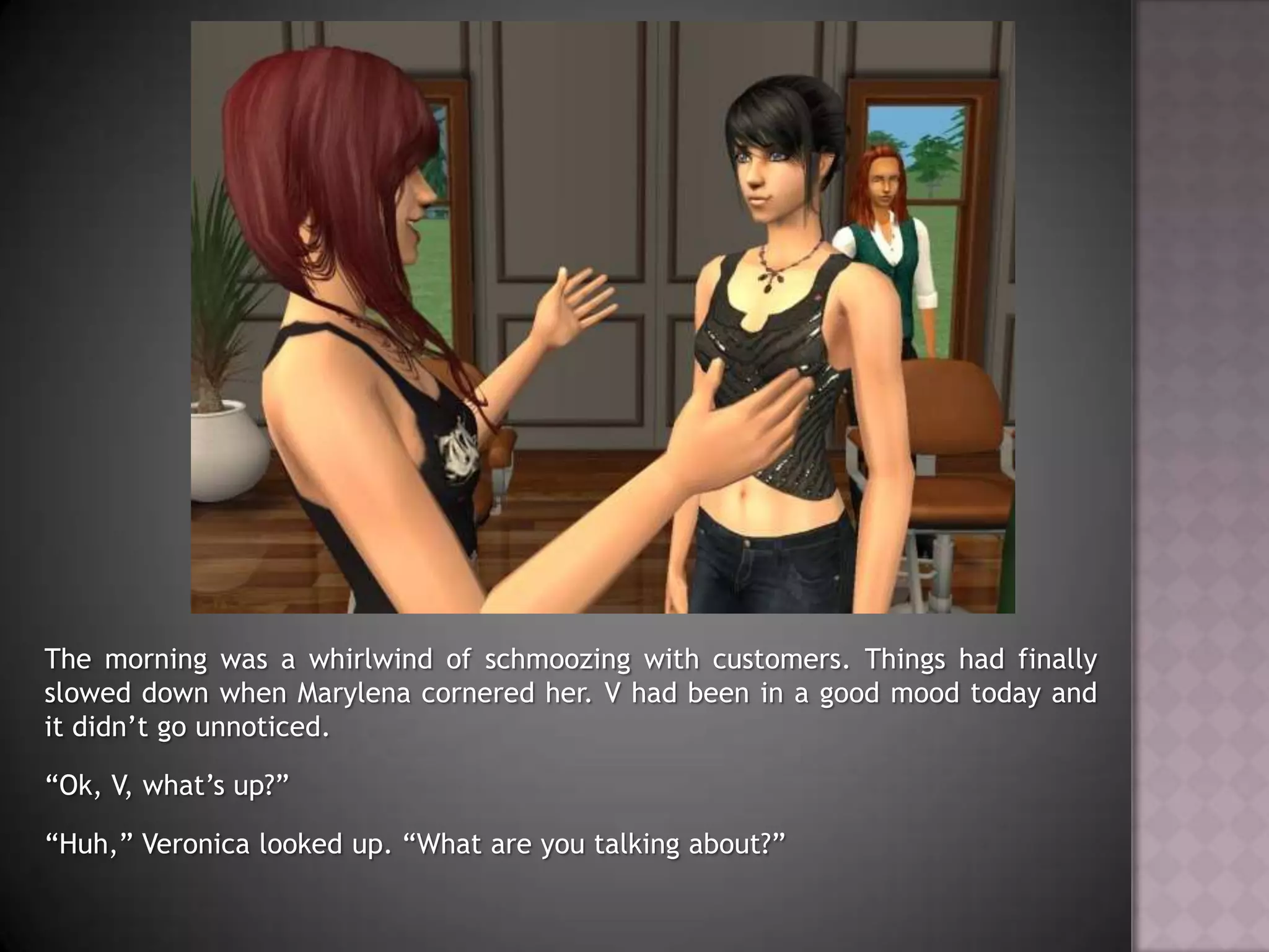 The morning was a whirlwind of schmoozing with customers. Things had finally slowed down when Marylena cornered her. V had been in a good mood today and it didn’t go unnoticed.“Ok, V, what’s up?”“Huh,” Veronica looked up. “What are you talking about?”