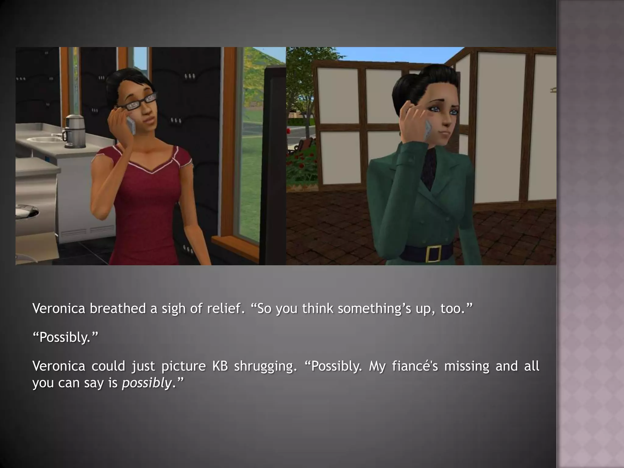 Veronica breathed a sigh of relief. “So you think something’s up, too.”“Possibly.”Veronica could just picture KB shrugging. “Possibly. My fiancé's missing and all you can say is possibly.”