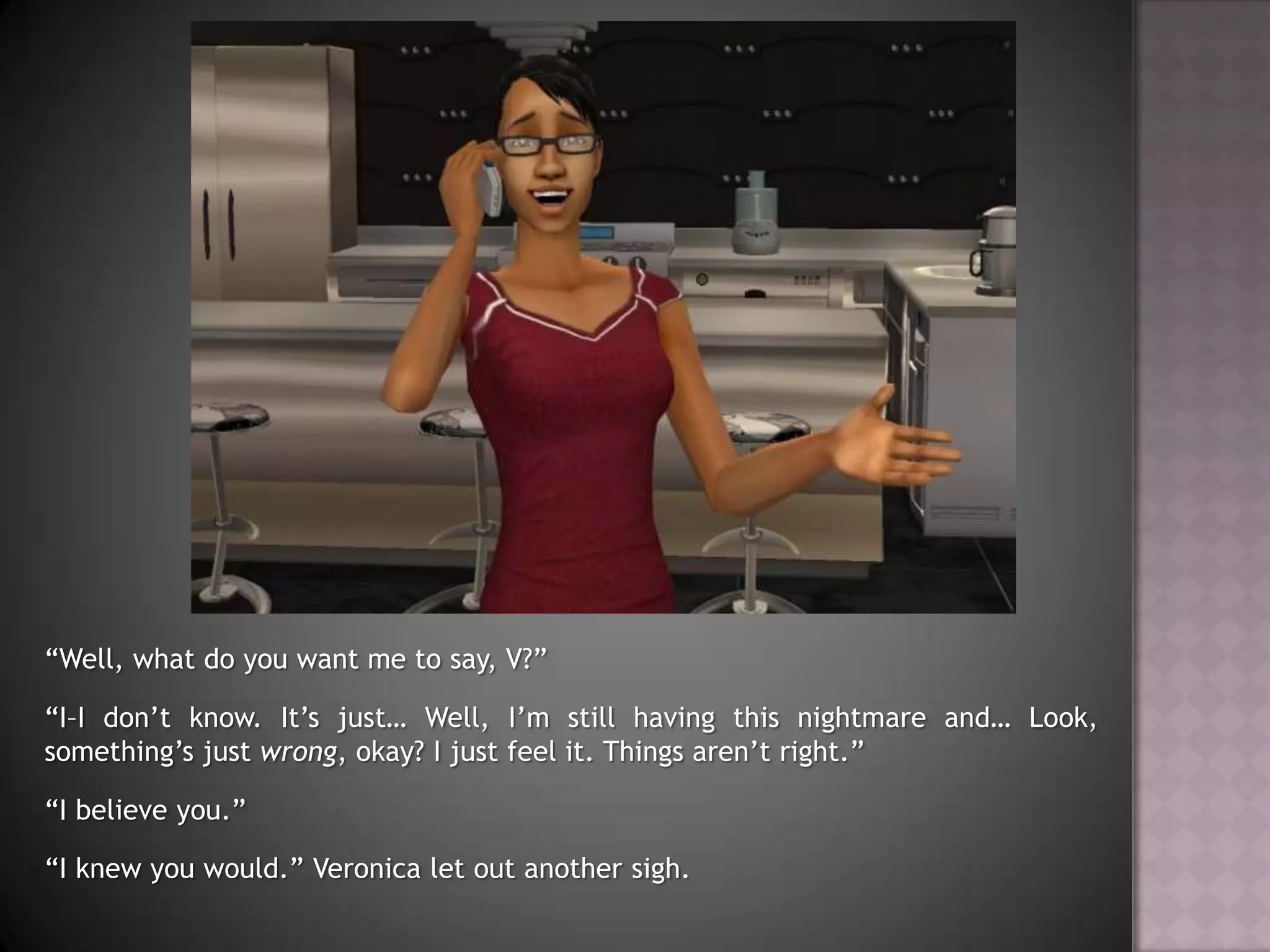 “Well, what do you want me to say, V?”“I–I don’t know. It’s just… Well, I’m still having this nightmare and… Look, something’s just wrong, okay? I just feel it. Things aren’t right.”“I believe you.”“I knew you would.” Veronica let out another sigh.