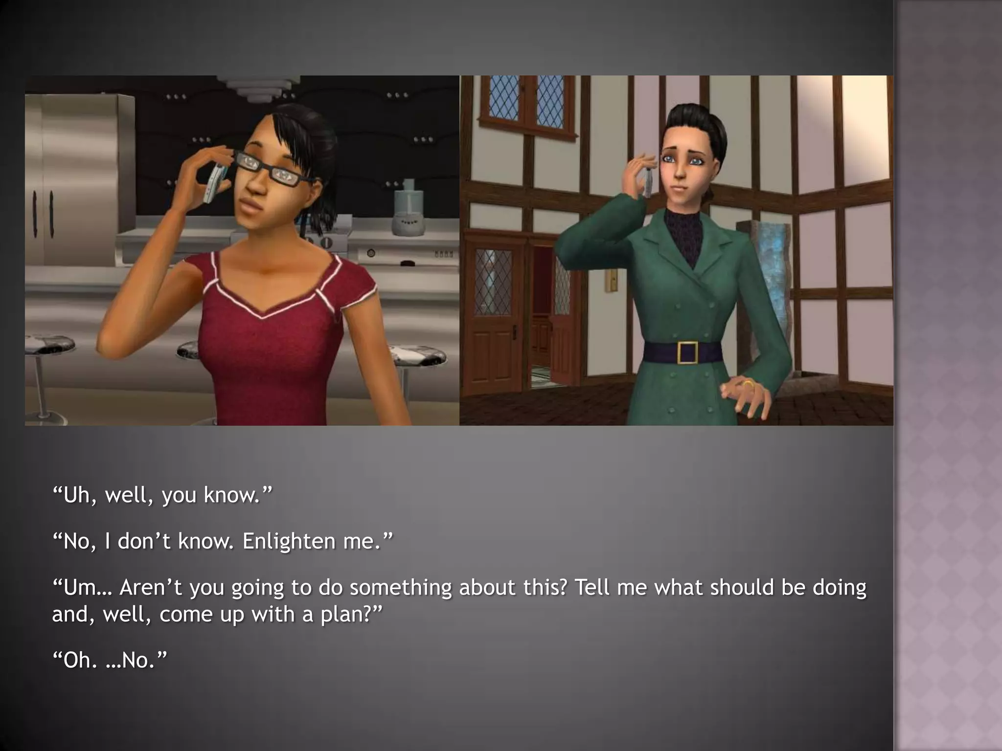 “Uh, well, you know.”“No, I don’t know. Enlighten me.”“Um… Aren’t you going to do something about this? Tell me what should be doing and, well, come up with a plan?”“Oh. …No.”