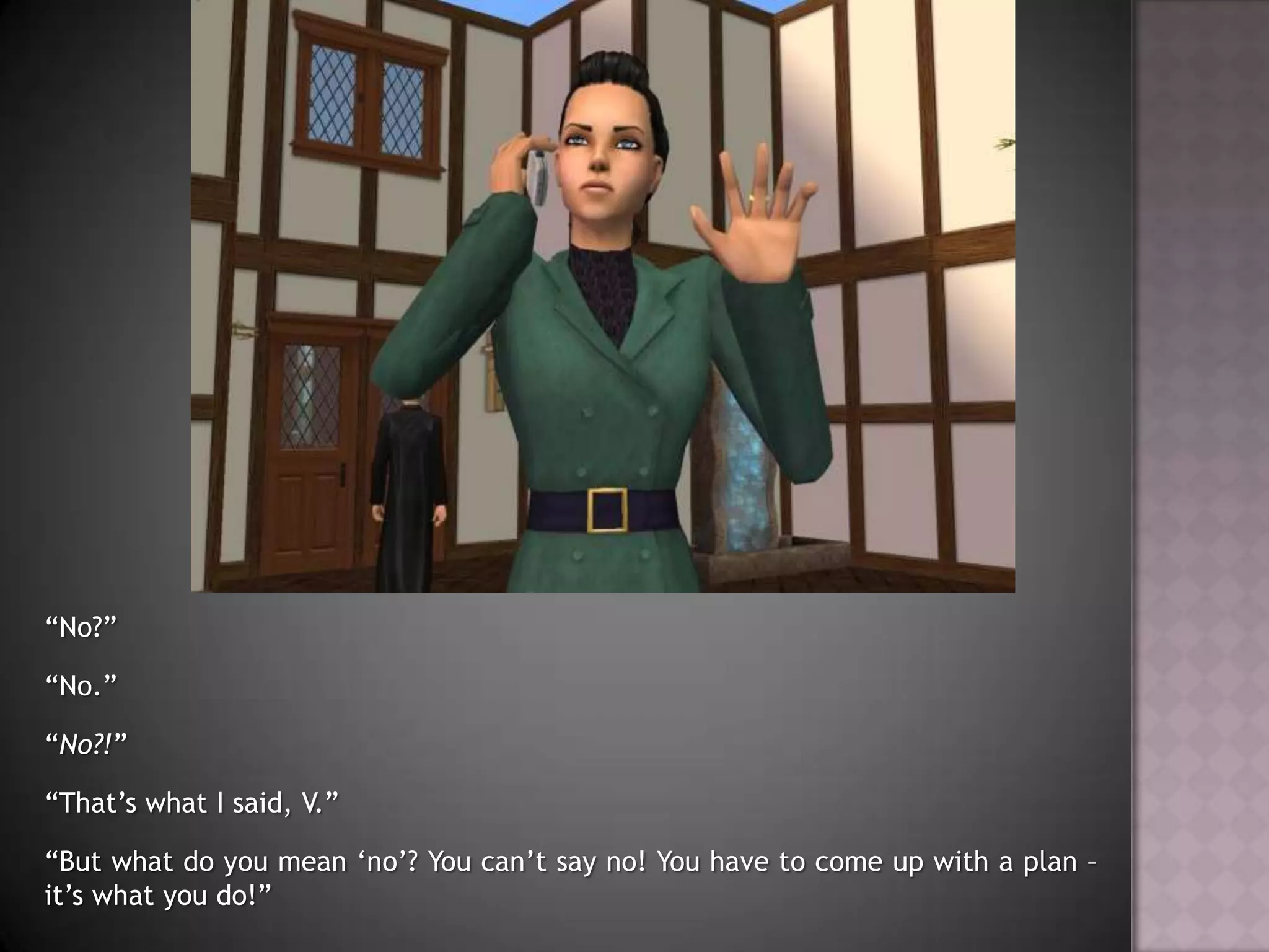 “No?”“No.”“No?!”“That’s what I said, V.”“But what do you mean ‘no’? You can’t say no! You have to come up with a plan – it’s what you do!”