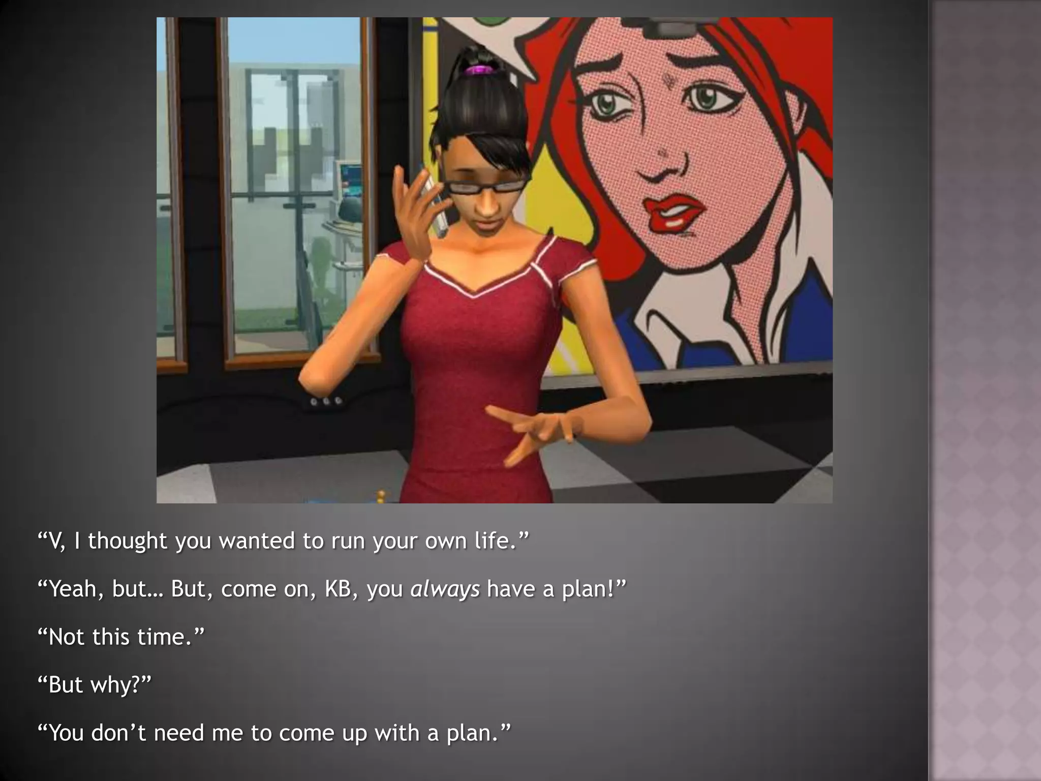 “V, I thought you wanted to run your own life.”“Yeah, but… But, come on, KB, you always have a plan!”“Not this time.”“But why?”“You don’t need me to come up with a plan.”