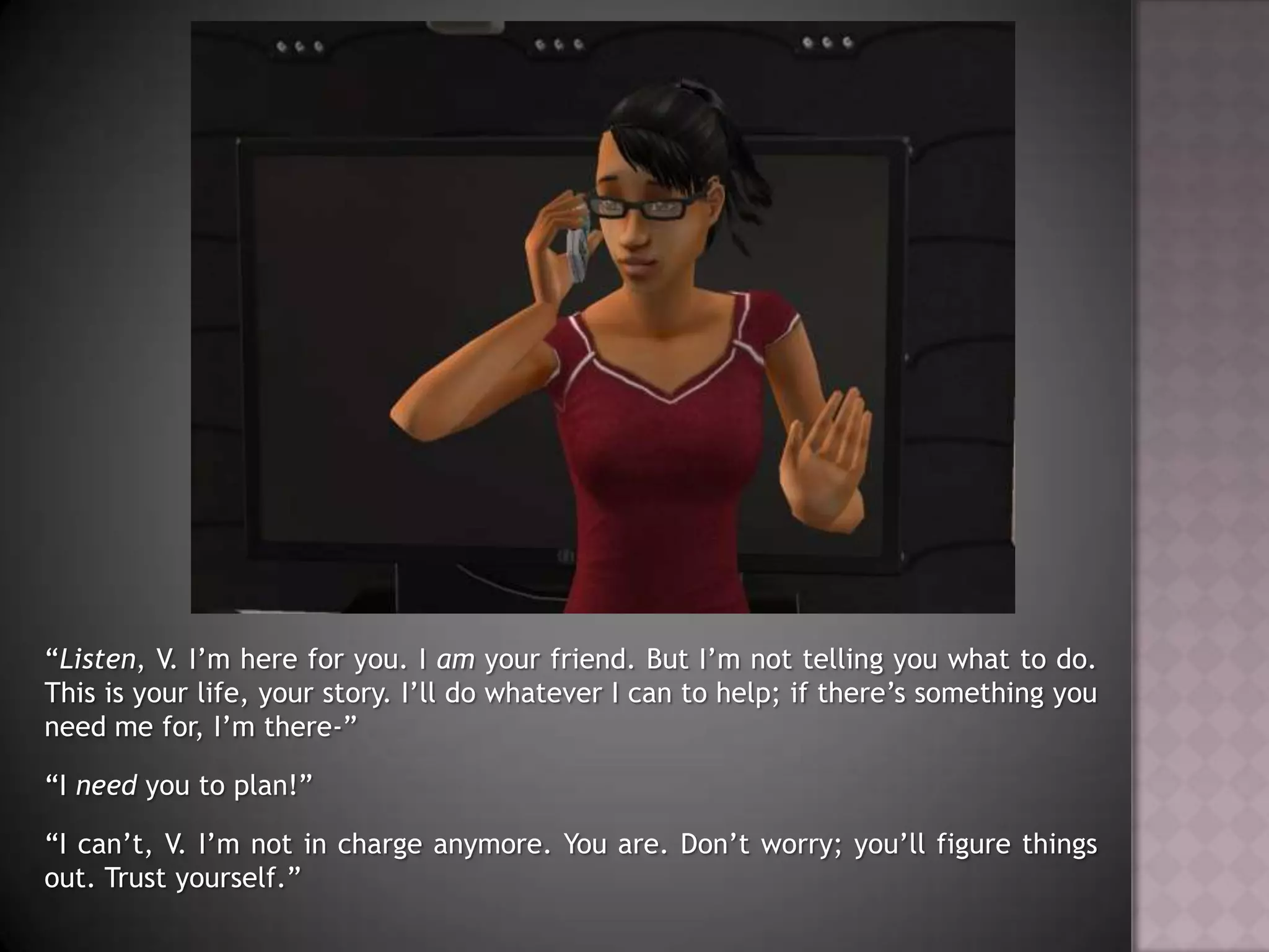 “Listen, V. I’m here for you. I am your friend. But I’m not telling you what to do. This is your life, your story. I’ll do whatever I can to help; if there’s something you need me for, I’m there-”“I need you to plan!”“I can’t, V. I’m not in charge anymore. You are. Don’t worry; you’ll figure things out. Trust yourself.”
