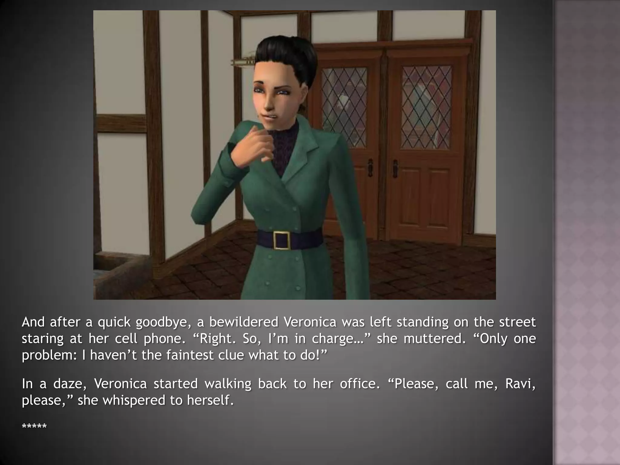 And after a quick goodbye, a bewildered Veronica was left standing on the street staring at her cell phone. “Right. So, I’m in charge…” she muttered. “Only one problem: I haven’t the faintest clue what to do!”In a daze, Veronica started walking back to her office. “Please, call me, Ravi, please,” she whispered to herself.*****