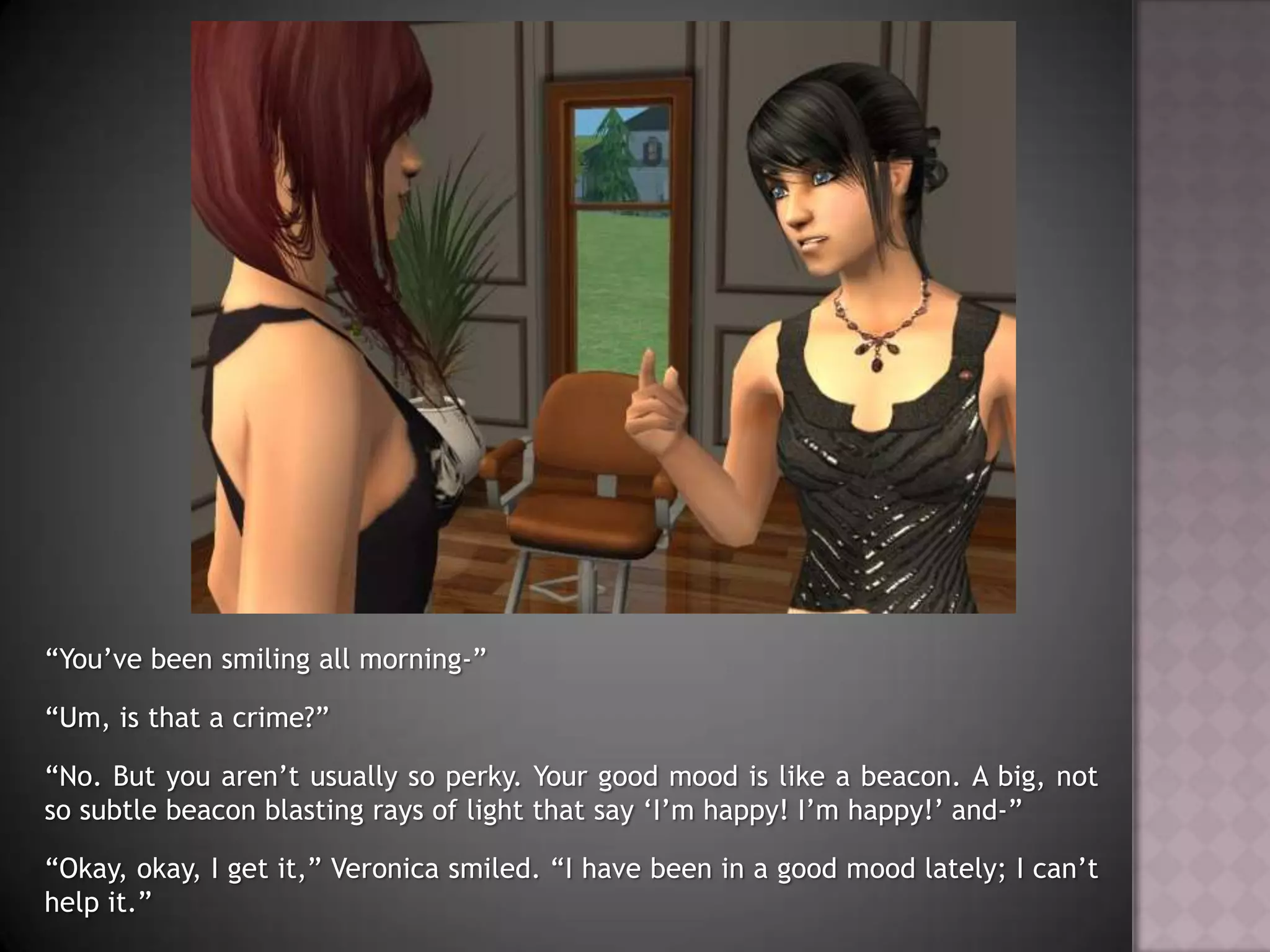 “You’ve been smiling all morning-”“Um, is that a crime?”“No. But you aren’t usually so perky. Your good mood is like a beacon. A big, not so subtle beacon blasting rays of light that say ‘I’m happy! I’m happy!’ and-”“Okay, okay, I get it,” Veronica smiled. “I have been in a good mood lately; I can’t help it.”