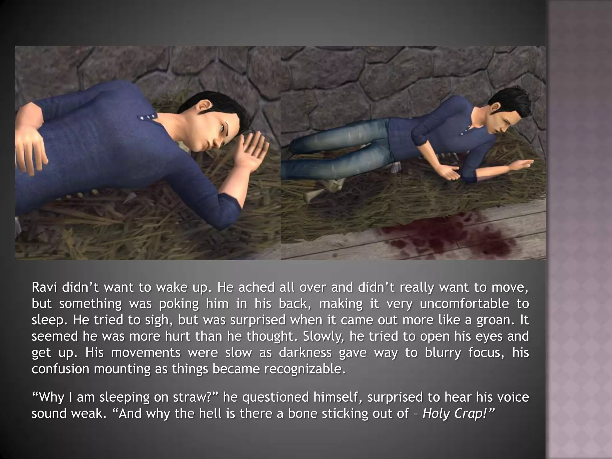 Ravi didn’t want to wake up. He ached all over and didn’t really want to move, but something was poking him in his back, making it very uncomfortable to sleep. He tried to sigh, but was surprised when it came out more like a groan. It seemed he was more hurt than he thought. Slowly, he tried to open his eyes and get up. His movements were slow as darkness gave way to blurry focus, his confusion mounting as things became recognizable.“Why I am sleeping on straw?” he questioned himself, surprised to hear his voice sound weak. “And why the hell is there a bone sticking out of – Holy Crap!”