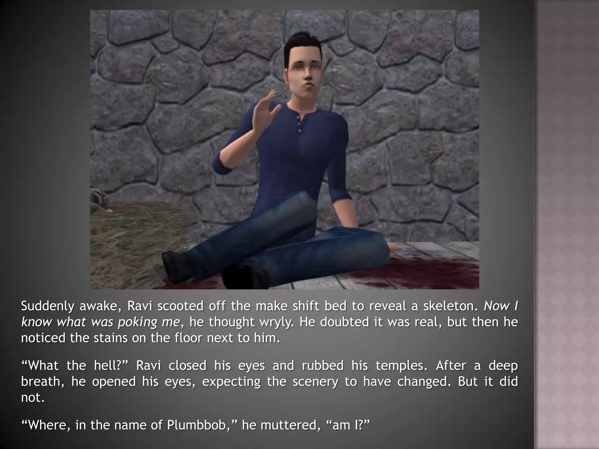 Suddenly awake, Ravi scooted off the make shift bed to reveal a skeleton. Now I know what was poking me, he thought wryly. He doubted it was real, but then he noticed the stains on the floor next to him.“What the hell?” Ravi closed his eyes and rubbed his temples. After a deep breath, he opened his eyes, expecting the scenery to have changed. But it did not.“Where, in the name of Plumbbob,” he muttered, “am I?”