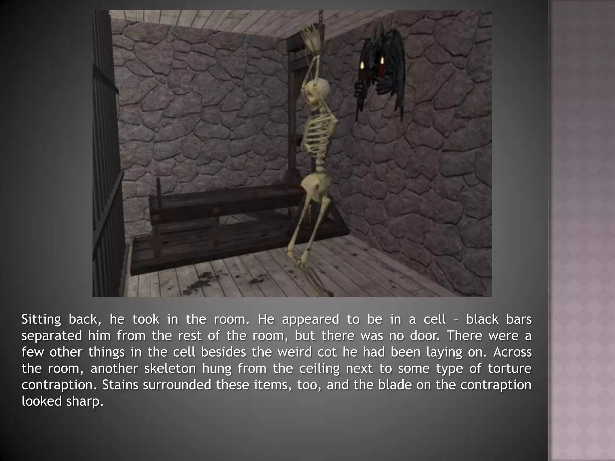 Sitting back, he took in the room. He appeared to be in a cell – black bars separated him from the rest of the room, but there was no door. There were a few other things in the cell besides the weird cot he had been laying on. Across the room, another skeleton hung from the ceiling next to some type of torture contraption. Stains surrounded these items, too, and the blade on the contraption looked sharp.