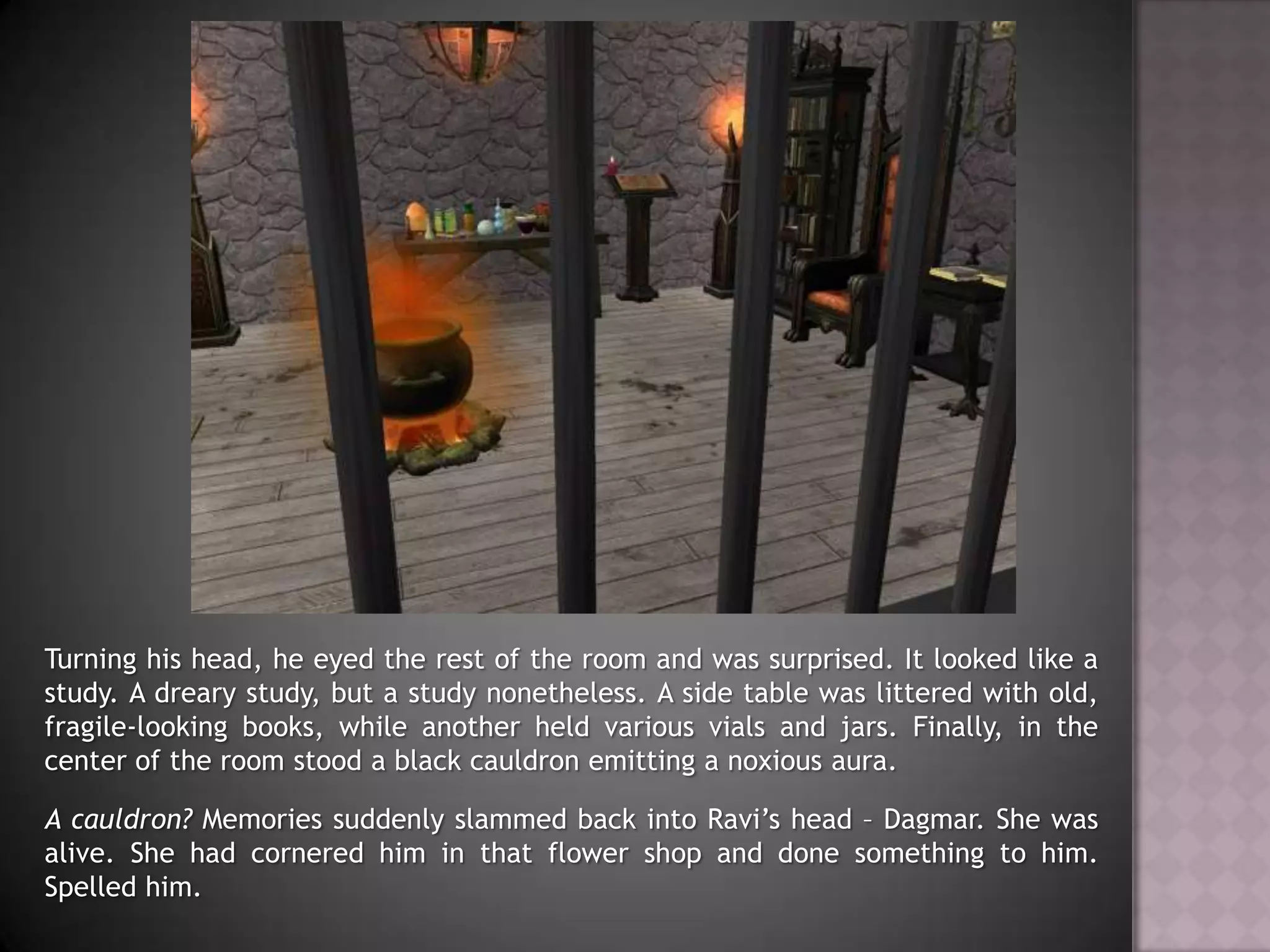 Turning his head, he eyed the rest of the room and was surprised. It looked like a study. A dreary study, but a study nonetheless. A side table was littered with old, fragile-looking books, while another held various vials and jars. Finally, in the center of the room stood a black cauldron emitting a noxious aura.A cauldron? Memories suddenly slammed back into Ravi’s head – Dagmar. She was alive. She had cornered him in that flower shop and done something to him. Spelled him.