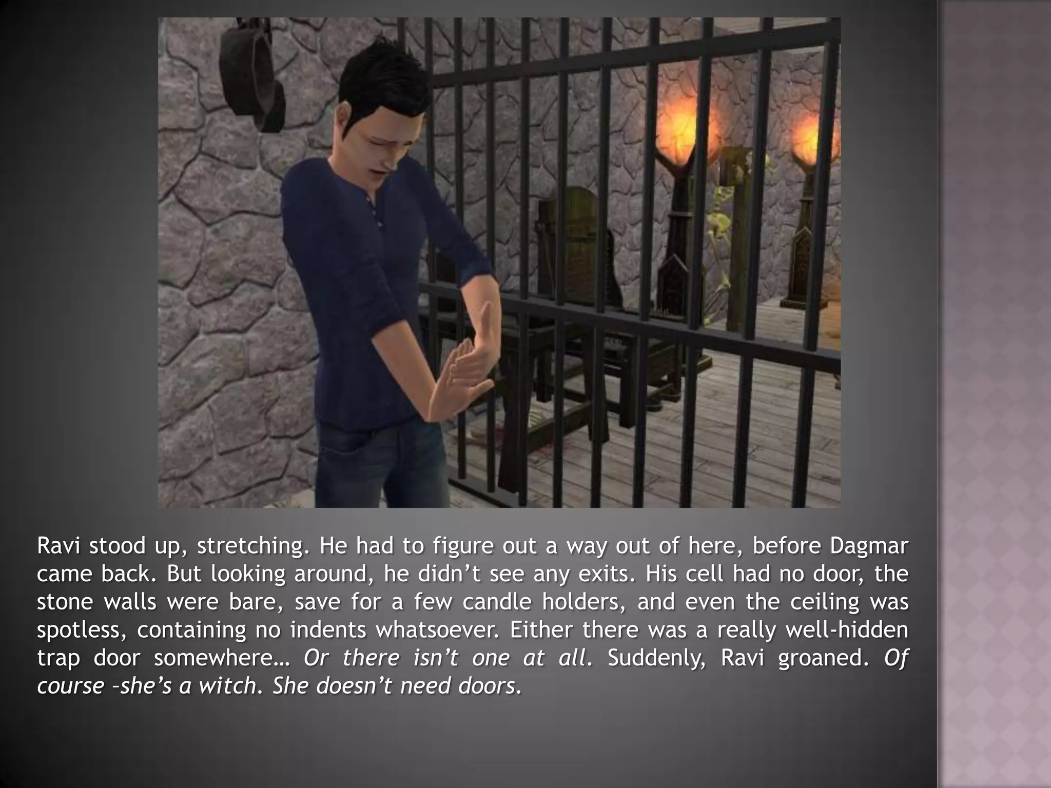 Ravi stood up, stretching. He had to figure out a way out of here, before Dagmar came back. But looking around, he didn’t see any exits. His cell had no door, the stone walls were bare, save for a few candle holders, and even the ceiling was spotless, containing no indents whatsoever. Either there was a really well-hidden trap door somewhere… Or there isn’t one at all. Suddenly, Ravi groaned. Of course –she’s a witch. She doesn’t need doors.