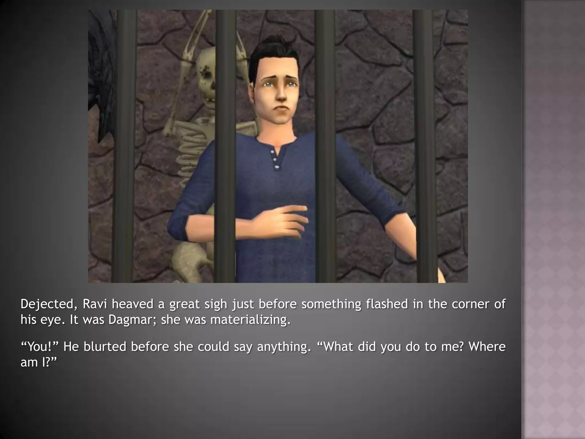 Dejected, Ravi heaved a great sigh just before something flashed in the corner of his eye. It was Dagmar; she was materializing.“You!” He blurted before she could say anything. “What did you do to me? Where am I?”