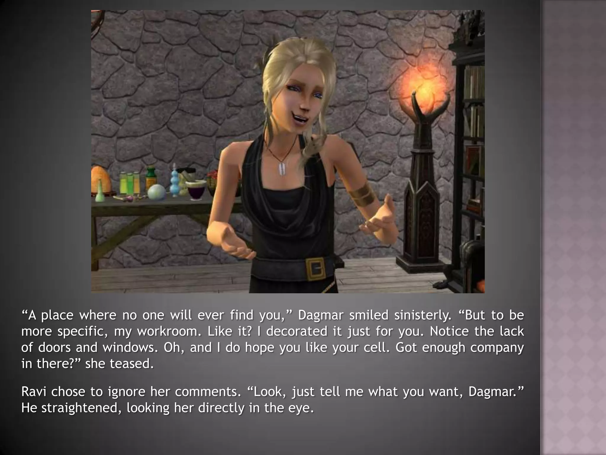“A place where no one will ever find you,” Dagmar smiled sinisterly. “But to be more specific, my workroom. Like it? I decorated it just for you. Notice the lack of doors and windows. Oh, and I do hope you like your cell. Got enough company in there?” she teased.Ravi chose to ignore her comments. “Look, just tell me what you want, Dagmar.” He straightened, looking her directly in the eye.
