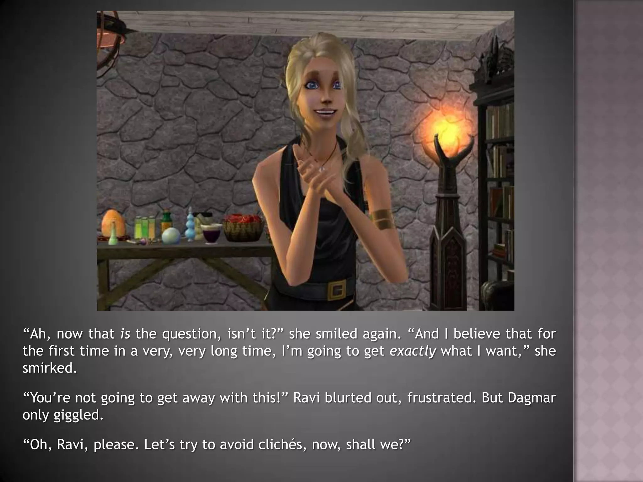 “Ah, now that is the question, isn’t it?” she smiled again. “And I believe that for the first time in a very, very long time, I’m going to get exactly what I want,” she smirked.“You’re not going to get away with this!” Ravi blurted out, frustrated. But Dagmar only giggled.“Oh, Ravi, please. Let’s try to avoid clichés, now, shall we?”